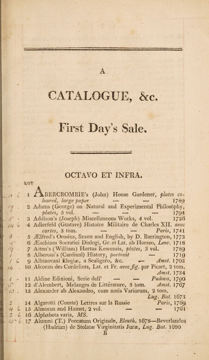 / 55 ■■■■ , A CATALOGUE, &c. V i1 * N|B\ >V L First Day’s Sale, OCTAVO ET INFRA, ' Cy’ .to 6 'f ' 6 iQr <9 LOT £(t' / / c t - 6 r L z t, /6(o 1 ,z\.BERCROMBIE’s (John) House Gardener, plates co« loured, large paper —- 1/89 2 Adams (George) on Natural and Experimental Philosophy, plates, 5 vol. — — — 1794 3 Addison’s (Joseph) Miscellaneous Works, 4 vol. 172*5 4 Adlerfeld (Gustave) Histoire Militaire de Charles XII. avec cartes, 3 tom. —• -— Paris, 1741 5 Alfred’s Orosius, Saxon and English, by D. Barrington, 1773 6 TEschines Socratici Dialogi, Gr. et Lat. ab Horreo, Leov. 1718 7 Alton’s (William) Hortus Kewensis, plates, 3 vol. 1789 8 Alberoni’s (Cardinal) History, portrait — 17C9 9 Albinovani Elogise, a Scaligefo, &c. «— Amst. 1703 10 Alcoran des Cordeliers, Lat. et Fr. avec Jig. par Picart, 2 tom. Amst. 1734 11 Aldine Edizioni, Serie dell9 — — Padova, 179O 3 2 d’Alembert, Melanges de Litterature, 5 tom. Amst. 1767 13 Alexander ab Alexandra, cum notis Variorum, 2 tom. Lug. Bat. 1673 14 Algarotti (Comte) Lettres sur la Russie Paris, 1769 15 Almoran and Hamet, 2 vol. — — 1761 3(5 Alphabeta varia, MS. 17 Alumni (T.) Peccatum Originale, Eleuth, 1678—Beverlandus (Hadrian) de Stolatae Virginitatis Jurae, Lug. Bat. 1(580 B