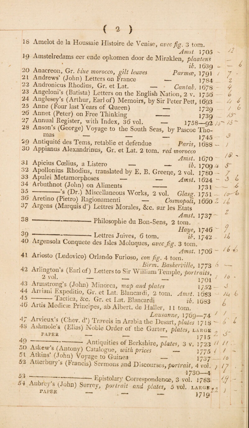 3 tom, 16 Amelot de la Houssaie Histoire de Venise, avec fig. . . Amst 1/05 ^ IQ Amsteiredams eer ende opkomen door de Miraklen, plaatens ' _ ib. 1639 Anacreon, Gr. blue morocco, gilt leaves Parma?, 1791 / 21 Andrews (John) Letters on France _ 1784 22 Andronicus Rhodius, Gr. et Lat. — Cantab. 1678 23 Angeloni s (Batista) Letters on the English Nation, 2 v. 175(3 - 24 Anglesey’s (Arthur, Earl of) Memoirs, by Sir Peter Pett, l6Q3 25 Anne (Four last Years of Queen) ' — 172a 26 Annet (Peter) on Free Thinking —— 173Q 27 Annual Register, with Index, 36 vol. — 1758—92 A' 28 Anson’s (George) Voyage to the South Seas, by Pascoe Tho- ' ’ — — — j 745 „ - 29 Antiquitd des Terns, retablie et defendue Paris, 16S8 - 30 Appianus Alexandrinus, Gr. et Lat. 2 tom. red morocco O, A • . r, r T. AmsL l67° ol Apicius Ccelius, a Listero — —. 1709 u 32 Apollonius Rhodius, translated by E. B. Greene, 2 vol. 1780 — 33 Apulei Metamorphoses >— _ Amst. 1624 - 34 Arbuthnot (John) on Aliments -_- 1J31 35 ———-’s (Dr.) Miscellaneous Works, 2 vol. Glasg. 1751 ~ 30 Aretino (Pietro) Ragionamenti — Cosmopoli, 1660 2. 37 Argens (Marquis d’) LettreS Morales, &c. sur les Etats Amst. 1737^ —.. Philosophic du Bon-Sens, 2 tom. 0n t Haye, 1746 —— Lettres Juives, 6 tom. ib. 1742 - 40 Argensola Conquete des Isles Moluques, avec fig. 3 tom. 41 Ariosto (Ludovico) Orlando Furioso, con fig. 4 tom. In . .. Birin. Baskerville, 1773 6 42 Arlington s (Earl of) Letters to Sir William Temple, portraits 2 vol. — __ _ 1701 / 43 Armstrong’s (John) Minorca, map and plates 1/52- 44 Auiani Expeditio, Gr. et Lat. Blancardi, 2 tom. Anut l6S3 45 —- Tactic*. &c. Gr. et Lat. Blancahi ib. 1083 4b Artis Medic* Prmcipes, ab Albert, de Haller, II tom. .. . . , Lausanne, 1760—74 7 4 Arvieux s (Chev. d>) Travels in Arabia the Desart, plates 17IS - 48 Ashmoles (Elias) Noble Order of the Garter, plates, large PAPER -- . p. —• 1/15 77 —— Antiquities of Berkshire, plates, 3 v. 1723 // o0 ^S £fwts (Antony) Catalogue, with prices — 1775 / ot Atkins (John) Voyage to Guinea — 1737 ■— 52 Atterbury’s (Francis) Sermons and Discourses, portrait, 4 vol. } • 1730—4 °r . 7 , ~ ~ - Epistolary Correspondence, 3 vol. 1788 t .--u rc v s ( ohn) Suriey, portrait and plates, 5 vol. large f « r«“ - - >7 V- 72 c 7 7 ' 2 * 7 A / / ^ /J- ' 73^ v? J /&  6~ U _ A a 2 4 / u /6 /o - J JT-l L / - 7' 7 J' n a t - . /0 7 • v- j -