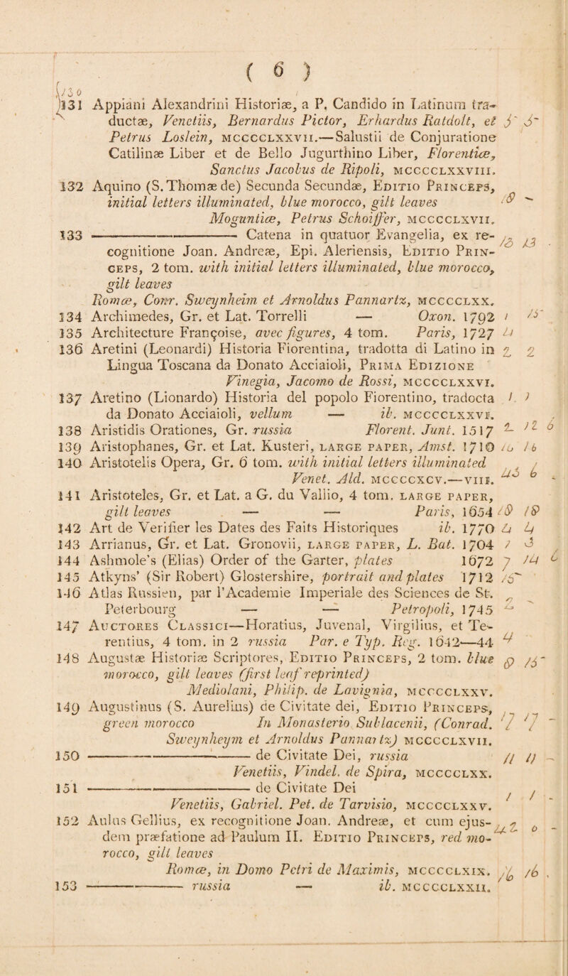 ,W3 0 _ . ... 1 '331 Appiani Alexandrini Historise, a P. Candido in Latinum tra- ductae, Venctiis, Bernardus Victor, Erhardus Ratdolt, el j' Petrus Loslein, mcccclxxvii.— Salustil de Conjurations Catilinae Liber et de Bello Jugurthino Liber, Florentine, Sanctus Jacobus de Ripoli, mcccclxxviii. 132 Aquino (S.Thomaede) Secunda Secundae, Editio Princeps, initial letters illuminated, blue morocco, gilt leaves  Moguntice, Petrus Sckoijfer, mcccclxvii. 333 —' —----——— Catena in quatuor Evangelia, ex re- ,, cognitione Joan. Andreae, Epi. Aleriensis, Editio Prin- geps, 2 torn, with initial letters illuminated, blue morocco, Alt leaves Romae, Conr. Sweynheim et Arnoldus Pannartz, mcccclxx. 134 Archimedes, Gr. et Lat. Torrelli — Oxon. 1/92 > 135 Architecture Franqoise, avec figures, 4 tom. Paris, 1/27 ^ 136 Aretini (Leonardi) Historia Fiorentina, tradotta di Latino in a, 2 Lingua Toscana da Donato Acciaioli, Prima Edizione Vinegia, Jacomo de Rossi, mcccclxxvi. 137 Aretino (Lionardo) Historia del popolo Fiorentino, tradocta I J da Donato Acciaioli, vellum — ib. mcccclxxvi;. 138 Aristidis Orationes, Gr.russia Florent. June. 1517 2- J 0 139 Aristophanes, Gr. et Lat. Kusteri, large paper, Amst. I/10 iu lb 140 Aristotelis Opera, Gr. 6 tom. with initial letters illuminated » y / I J Venet. Aid. mccccxcv.—vm. - 141 Aristoteles, Gr. et Lat. a G. du Valiio, 4 tom. large paper, gilt leaves — —- Paris, 1654^$ IS> 342 Art de Verifier les Dates des Faits Historiques ib. 17/0 A A 143 Arrianus, Gr. et Lat. Gronovii, large paper, L. Bat. 1/04 ? G 144 Ashmole’s (Elias) Order of the Garter, plates 16/2 7 m ° 145 Atkyns’ (Sir Robert) Glostershire, portrait and plates 1712 /6 146 Atlas Russien, par l’Academie Imperiale des Sciences de St. Peterbourg — -— Petropoli, 1745 J 14/ Auctores Classici—Horatius, Juvenal, Virgilius, et Te- rentius, 4 tom. in 2 russia Par. e Typ. Reg. 1642'—44 H 148 Augustae. Histories Scriptores, Editio Princefs, 2 tom. blue $ /y morocco, gilt leaves (first leaf reprinted) Mediolani, Philip, de Lavignia, mcccclxxv. 149 Augustinus (S. Aurelius) de Civitate dei, Editio Princeps, green morocco In Monasterio Sublacenii, (Conrad. V \ Sweynheym et Arnoldus Pannaitz) mcccclxvii. 150 ----de Civitate Dei, russia // // _ Venetizs, Vindel. de Spira, mcccclxx. 151 --de Civitate Dei 7 Venetizs, Gabriel. Pet. de Tarvisio, mcccclxxv. 152 Aulus Gellius, ex recognitione Joan. Andreae, et cum ejus- * 0 dem praefatione ad Paulum II. Editio Princets, red ?«o- rocco, gilt leaves Romce, in Domo Petri de Maxirnis, mcccclxix. f /b 153 --—- russia — ib. mcccclxxn.