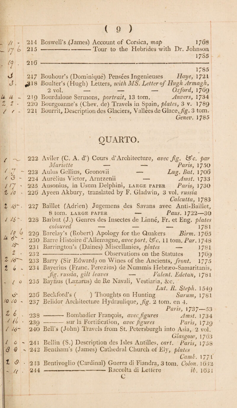 _ /( - 214 Boswell’s (James) Account of Corsica,-map 1768 w jy b 215 —--Tour to the Hebrides with Dr. Johnson ' 17S5 - Kj , 216 — ---——-—-- 1 i;s5 217 Bouhour’s (Dominique) Pensees Ingenieuses Haye, 1721 J . -$18 Boulter’s (Hugh) Letters, with MS. Letter of Hugh Armagh, 2vol. — — — Oxford, 1769 U- 4 - 219 Bourdaloue Sermons, portrait, 13 tom. Anvers, 1734 Z 2 * 220 Bourgoanne’s (Chev. de) Travels in Spain, plates, 3 v. 1789 / r - 221 Bourrit, Description des Glaciers, Valleesde Glace,^g. 3 tom. Genev. 1785 QUARTO, / ' l - / 3 - j'7 ' l Jo , l /6-- / /J-- lo e> U cO - /6 1 . Z ft— Z 6 - 222 223 224 225 226 227 228 22Q 230 231 232 233 23 4 Aviler (C. A. d’) Cours d’Architecture, avec Jig. &c. par Mariette — — Paris, 1750 Aulus Gellius, Gronovii — Lug. Bat. 1706 Aurelius Victor, Arntzenii — Amst. \J33 Ausonius, in Usum Delphini, large paper Paris, 1730 Ayeen Akbury, translated by F. Gladwin, 3 vol. russia Calcutta, 1783 Baillet (Adrien) Jngemens des Savans avec Anti-Baillet, 8 tom. large paper — Pans. 1722—30 Barbut (J.) Genres des Insectes de Linne, Fr. et Eng. plates coloured — — — 1781 Barclay’s (Robert) Apology for the Quakers Birin. 1765 Barre Histoire d’Allemagne, avec port. tsfc. 11 tom. Par. 1748 Barrington’s (Daines) Miscellanies, plates — I78I *-Observations on the Statutes 1769 Barry (Sir Edward; on Wines of the Ancients, front. 1775 Bayerius (Franc. Perezius) de Nummis Hebraeo-Samaritanis, Jig. russia, gilt leaves — Valent. Edetan, 1781 l 0 235 Bayhus (Lazarus) de Re Navali, Vestiaria, &c. Lut. R. Steph. 1549 Beckford’s ( ) Thoughts on Hunting Sarum, 178I Belidor Architecture Hydraulique, Jig. 2 tom. en 4. Paris, 1737—53 -Bombadier Franqois, avec figures Amst. \ 7 34 o* lo 10 236 237 l i , al ■ / / 0 (8 <9 1 •> U 238 239 240 24 i 242 213 244 sur la Fortification, avec figures Paris, 1729 Bell's (John) Travels from St. Petersburgh into Asia, 2 vol. Glasgow, 1763 Beilin (S.) Description des Isles Antilles, cart. Paris, 1758 Bentham’s (James) Cathedral Church of Ely, plates Camb. 1771 Bentivoglio (Cardinal) Guerra di Fiandra, 3 tom. Colon. 1632 --—-Raccolta di Lettere ib. 1631 C