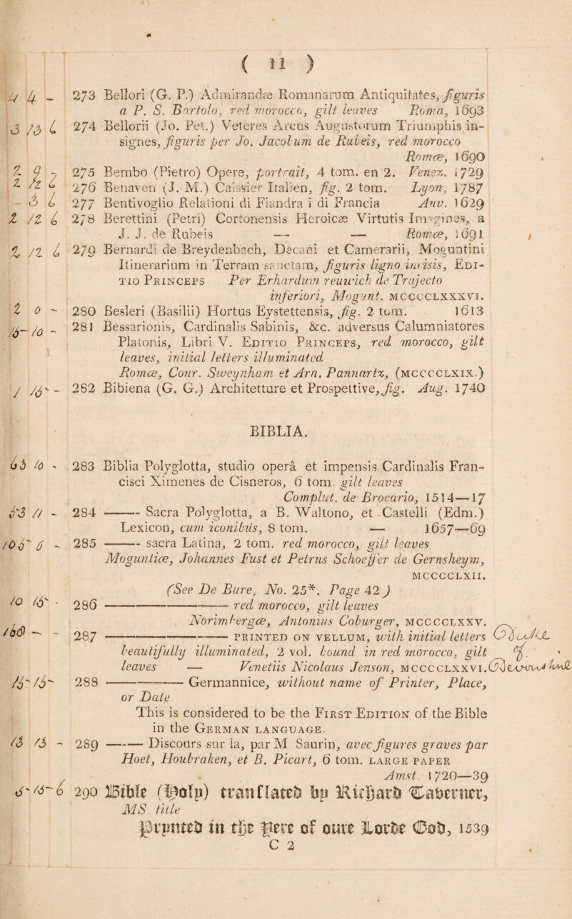 # ( 11 ) // 4 - 2/3 3 /&L 274 z f 7 275 l. fz L 2yd - ^ ^ 277 X /2 £ 278 1/2^ 2/9 2 0 ;6~ So 2S0 281 / W - 282 Bellori (G. P.) Admirandae Romanarum Antiquitates, fguris a P. S. Bartolo, red morocco, gilt leaves Roma, 1693 Bellorii (Jo. Pet.) Veteres Areas Augustorum Triumphis in- signes,figuris per Jo. Jacolum de Ruleis, red morocco Romce, 1 6QO Bembo (Pietro) Opere, portrait, 4 tom. en 2. Venez. i/2g Benaven (J.-M.) Caissier Italien, fig. 2 tom. Lyon, 1787 Bentivogiio Relationi di Fiandra i di Francia Anv. 1629 Berettini (Petri) Cortonensis Heroicse Virtutis Inr+gines, a J. J. de Rubeis — — Romce, 1691 Bernard! de Breydenbach, Decani et Camerarii, Moguntim Ilinerarium in Terram sanctam, Jiguris ligno incisis, Edi- tio Princeps Per Erhardum reuwich de Trajecto inferiori, Mogunt. mcccclxxxvi. Besleri (Basilii) Hortus Eystettensis, Jig. 2 tom. 3 613 Bessarionis, Cardinalis Sabinis, &c. adversus Calumniatores Platonis, Libri V. Editio Princeps, red morocco, gilt leaves, initial letters illuminated Romce, Conr. Sweynham et Am. Pannartz, (mcccclxix.) Bibiena (G. G.) Architetture et Prospettive,^. Aug. 1J4G BIBLIA. 66 4> 283 N3 // - 284 /Of '6 - 285 /o (6' - 286 /b<$ - - 2S7 • /6 2S8 a /J - 289 cisci Ximenes de Cisneros, 6 tom vilt leaves Complut. de Brocario, 1514—17 -Sacra Polyglotta, a B. Waltono, et Castelli (Edm.) Lexicon, cum iconibiis, 8 tom. — 165J—-69 — sacra Latina, 2 tom, red morocco, gilt leaves Moguntice, Johannes Fust et Petrus Schoejj'er de Gernsheym, MCCCCLXII. (See De Bure, No. 25*. Page 42 ) -red morocco, gilt leaves Norimbergce, Antonins Coburger, mcccclxxv. printed on vellum, with initial letters G/uJ<L beautifully illuminated, 2 vol. bound in red morocco, gilt leaves — Venetiis Nicolaus Jenson, MCCCCLXXvi.^exnru^ hNL Germannice, without name of Printer, Place, or Date This is considered to be the First Edition of the Bible in the German language. -Discours sur la, par M Saurin, avec f gures graves par Hoet, Houbraken, et B. Picart, d tom. large paper Am st 1 720—39 j'/d-b 290 jiBtftte (i£olp) tranflatefc hp 1ilufiar& Ca&ermr, MS. title pnmtetJ in tfie fxm of cure Jloit(Uoti, 1539 c 2