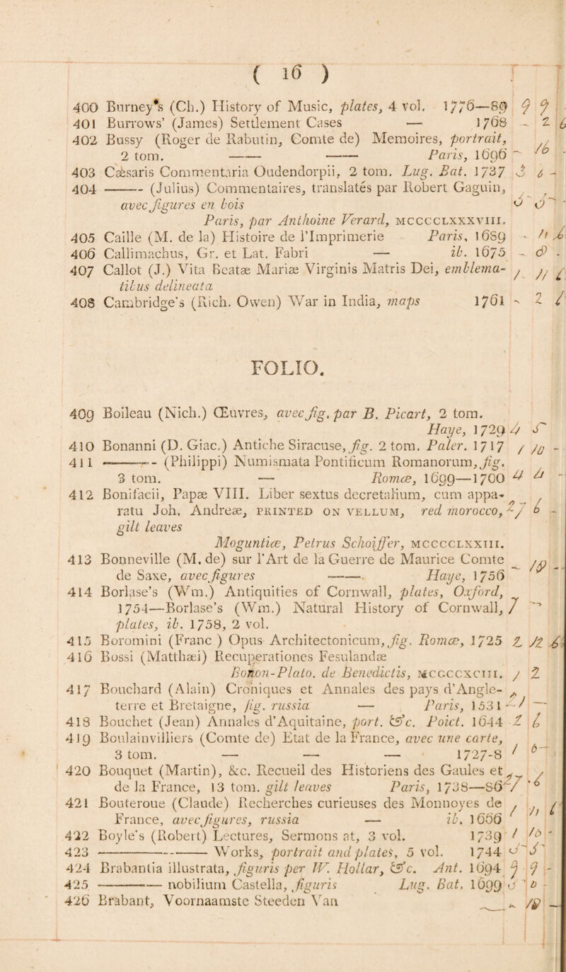 i ( 16 ) 400 Burney's (Ch.) History of Music, plates, 4 Vol. 1/76—-8$ 40! Burrows’ (James) Settlement Cases — 1768 402 Bussy (Roger tie Rabutin, Comte de) Memoires, portrait, 2 tom. —— -- Paris, l6o6’ 403 Cabsaris Commentaria Oudendorpii, 2 tom. Lug. Bat. I 737 404 -(Julius) Commentaires, translates par Robert Gaguin, . z /b * 3 - avec Jigures en hois v O Paris, par Anthoine Verard, mcccclxxxviii. 405 Caille (M. de la) Histoire de l’linprimerie Paris, 16S9 406 Callimachus, Gr. et Lat. Fabri —- ib. 16i/5 407 Callot (J.) Vita Beatae Marias Virginis Matris Dei, emblema- tibus deiineata 408 Cambridge’s (Rich. Owen) War in India, maps 17S1 / h J> <5> - // / 2 / FOLIO. 409 410 411 Boileau (Nich.) CEuvres, avec jig, par B. Picart, 2 tom. Haye, 1 729 A V Bonanni (D. Giac.) Anticbe Siracuse,/?g. 2 tom. Paler. 1717 / -- (Philippi) Numismata Pontificum Romanorum, Jig. 3 tom. • Romeo, 1609—17OO ^ 4/ 412 Bonifacii, Papae VIII. Liber sextus decretalium, cum appa- ^ ratu Joh, Andreae, printed on vellum, red morocco, -/ b - gilt leaves 413 414 415 416 41 Moguntice, Petrus Schoijfer, mcccclxxiii. Bonneville (M. de) sur l’Art de la Guerre de Maurice Comte de Saxe, avec jigures ——Haye, 1756 Borlase’s (Wm.) Antiquities of Cornwall, plates, Oxford, 1754—Rorlase’s (Wm.) Natural History of Cornwall,/ plates, ib. 1758, 2 vol. Boromini (Franc ) Opus Arcbitectonicum, Jig. Romeo, 1/25 L JZ £ Bossi (Matthaei) Recunerationes Fesulandse Bonon-Plcito. de Benedictis, mcgccxciji. j Bouchard (Alain) Croniques et Annales des pays d’Angle- terre et Bretaigne, jig. russia Paris, 1531 - - 2 418 419 Bouchet (Jean) Annales d’Aquitaine, port. &c. Poict. 1644 Boulainvilliers (Comte de) Etat de la France, avec une carte, 3 tom. — — — 1727-8 1 L / b- 1 420 421 Bouterou Bouquet (Martin), &c. Recueil des Historiens des Gaules et^ , de la France, 13 tom. gilt leaves Paris, 173S—86 / /> / 422 423 424 425 426 (Claude) Rechercbes curieuses des Monnoyes de ^ France, avec Jigures, russia — ib. 1666 Boyle’s (Robert) Lectures, Sermons at, 3 vol. 1/39 ^ -Works, portrait and plates, 5 vol. 1/44 Brabantia illustrata, fguris per IV. Hollar, &c. Ant. 1694 j 7 - --nobilium Castella, f guris Lug. Bat. 1699 O ’ - Brabant, Voornaamste Steeden Van /y __