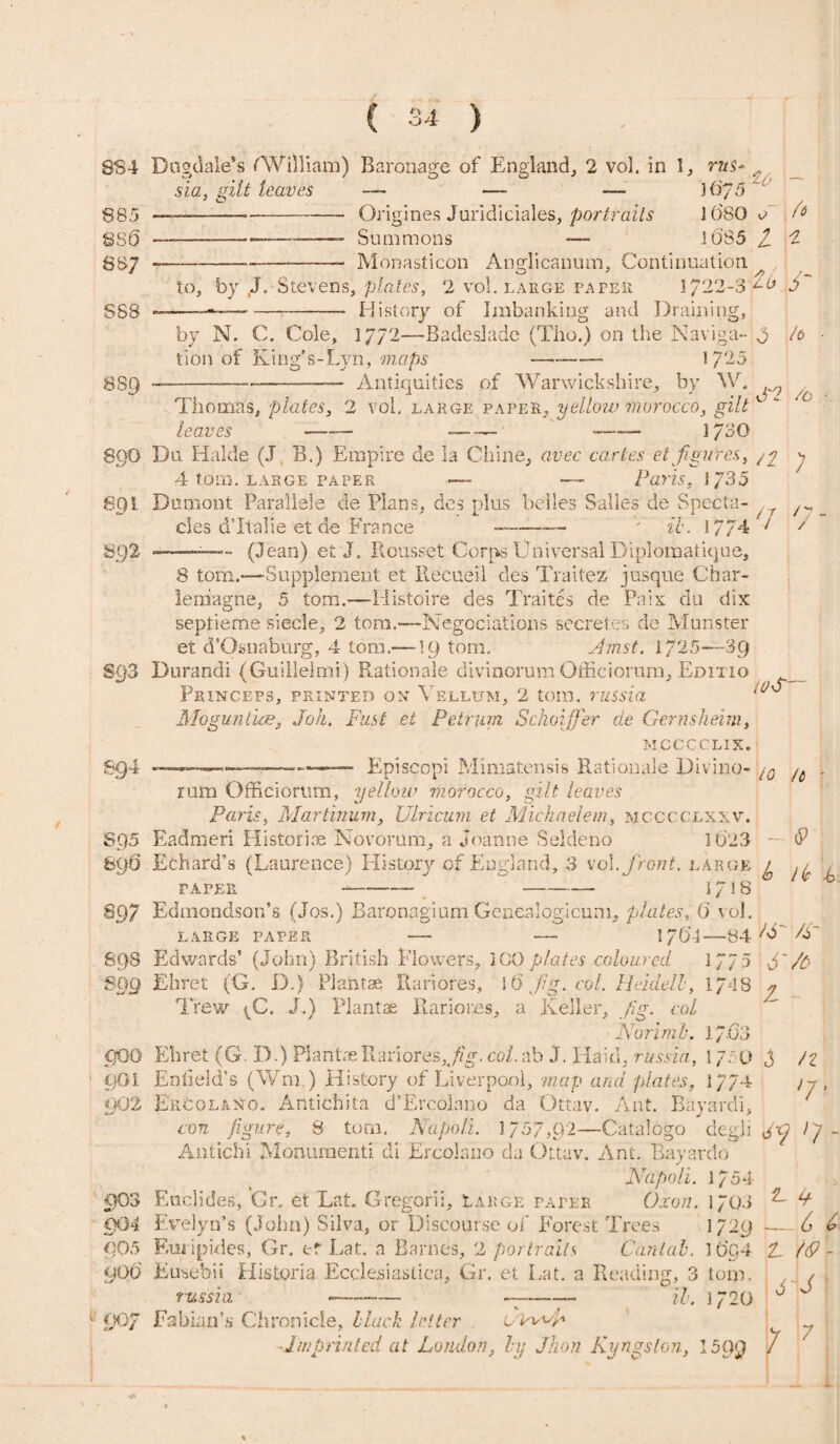 884 885 886 887 Dogdale's (William) B aronage of England, 2 vol. in 1, rus sia, gilt leaves —- —- — 16/5 . ——--- Origines Juridi dales, portraits 1680 e -—~ Summons -— 1.635 / Monasticon Anglicanum, Continuation (* SS8 to, by ,J. Stevens, plates, 2 vol. large paper 1/22-3 i~b> 6 History of Imbanking and Draining, by N. C. Cole, 1772—Badesladc (Tlio.) on the Naviga- 0 tion of King's-Lyn, maps - 1725 h 889 Antiquities of Warwickshire, by W. > x') ? t a. t» %-> -r^ i Tin n n inf ! n 11 f\ ip ns* s'm J f 89O 8Q1 894 Thomas, plates, 2 vol. large paper, yellow morocco, gilt leaves -■ — -— 1/30 Du Halde (J B.) Empire de la Chine, avec cartes et/figures, /p 4 tom. large paper *— — Paris. 1/35 Dumont Parallele de Plans, des plus belles Salles de Specta- r cies d’ltalie et de France _______ •*' ib. 17/4 F ■ ■ ~ - (Jean) et J. Rousset Corps Universal Diplomatique, 8 tom.-—Supplement et Eeeueil des Traitez jusque Char¬ lemagne, 5 tom.—-Histoire des Traites de Pais du dix septieme siecle, 2 tom.-—Negociations secretes de Munster et d’Osnaburg, 4 tom.— \g tom. Amst. 1725—39 Burandi (Guillelmi) Rationale divinorum Officiorum, Editio PsiNCEPS, PRINTED OX VELLUM, 2 tOIH. TUtsid Mogimtice, Joh. Fust et Petrum Sckoiffer de Gernsheim, M.CCCCLIX. Episeopi Mimatensis Rationale Diviiio- \/Q /a s / n - / ft &Q5 806 <P lie i m sqs 000 901 m2 903 m4 <Q05 go6 rum Officiorum, yellow morocco, gilt leaves Paris, Martinum, Ulricum et Michaelem, mcccclxxv. Eadmeri Historiae Novorum, a Joanne Seldeno 1623 - Echard’s (Laurence) History of England, 3 vol .front, large g PAPER - - -—- 1/18 Edmondson’s (Jos.) Baronagium Genealogicum, plates, 6 vol. large paper — — 176-4—84 W /A Edwards’ (John) British Flowers, ICO plates coloured 17/5 N /b Ehret (G. D.) Plante Rariores, l6 jig. col. Heidelh, 174B ? Trew ^C. J.) Plantae Rariores, a Keller, fig. col Fori mb. 1/.63 Ehret (G. D.) Plante RarioresU?g.col.ab J. Haid, russid, 1750 d 11 Enfield’s (Wm.) History of Liverpool, map and plates, 17/4 j y , Ercolaxo. Atltichita d’Ercolano da Ottav. Ant. Bayardi, con figure, 8 tom. Napoli. 1757,92—Gatalogo degli dV Ip - Antichi Monument! di Ercolano da Ottav. Ant. Bayardo Napoli. 1/54 Euclides, Gr. et Lat. Gregorii, Large paper Oxon. 1703 ^ V Evelyn’s (John) Silva, or Discourse of Forest Trees 1729 — 6 6 Euripides, Gr. er Lat. a Barnes, 2 portraits Cantab. 16c,4 t. {&'- Eusebii Historia Ecclesiastica, Gr. et Lat. a Reading, 3 tom. . / . - H' j-20 0 J russm AN7 Fabian’s Chronicle, Hack letter ivw Imprinted at London, by Jhon Kyngston, 1599 / 7