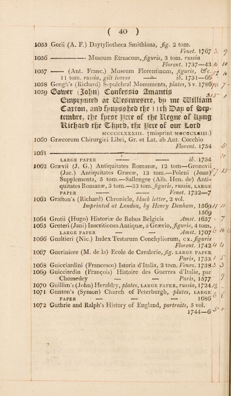 ( 40 ) 1055 Gorii (A. F.) Daytyliotheca Smithiana, Jig. 2 tom. Venet. 1/6/3. J 1056 ---Museum Etruscum,3 tom. russia Florent. 1/37—43 10 1057 -— (Ant. Franc.) Museum Florentinum, Jiguris, ^ 1 1 tom. russia, gilt leaves —— ib. 1/31—66 * 1058 Gough’s (Richard) Sepulchral Monuments, plates, 3 v. 1786/# y - 1059 Dotoer ijofin) Confegoto amantts i/6^ DmptpMtb at ffiegtmegtrc, bn me OTtJKam € ay tcm, anil ftmneGbeJi tbe mi) Dan of &ep- tcmbre, tfte fnvGt fere of tije IRcgne of fijmg tluljarij tije Cgprb, tije fete of out ILorD mcccclxxxiii. {misprint mscgcxciii.) 1060 Graecorum Chirurgici Libri, Gr. et Lat. ab Ant. Cocchio l Florent. 1/54 1001 —— ---——«=—__——-—— -— LARGE PAPER ib. 1754 Jo 2062 Graevii (J. G.) Antiquitates Romanae, 12 tom—Gronovii (Jac.) Antiquitates Graecae, 13 tom.—Poleni (Joan)-, ^ Supplemental 5 tom.—Sallengre (Alb. Hen. de) Anti¬ quitates Romanae, 3 tom.—33 tom .Jiguris, russia, large paper - - Venet. 1732—7 1003 Grafton’s (Richard) Chronicle, black letter, 2 vol. Imprinted at London, by Henry Denham, 1569// // 1509 1064 Grotii (Hugo) Historiae de Rebus Belgicis Amst. J 657 - 7 2065 Gruteri (Jani) Inscritiones Antiques, a Graevio, Jiguris, 4 torn, large paper — — Amst. 1707c 0 1066 Gualtieri (Nic.) Index Testarum Conchyliorum, cx. Jiguris Florent. \J42L L 1007 Gueriniere (M. de la) Ecole de Ca valerie,^. large paper Pari*, 1733 J J' 1003 Guicciardini (Francesco) Istoria d’ltalia, 2 tom. Venez. 1733d> 1069 Guicciardin (Francois) Histoire des Guerres d’ltalie, par Chomedey — — Paris, 1577~ / 1070 Guillim’s (John) Heraldry, plates, large paper, russia, 1724/g L. 1071 Gunton’s (Symon) Church of Peterburgh, plates, large / / paper — — — 1080v ^ 1072 Guthrie and Ralph’s History of England, portraits, 5 vol. 1744—6 ^ 4- X