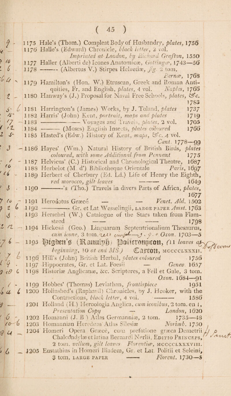 > (6 1175 Hale’s (Thom.) Compleat Bod/of Husbandry, plates, 1756 Imprinted at London, by Hie hard Grafton, 1550 1177 Haller (Alberti de) leones Anatomicae, GottmgoP, 1743—50 11/3 --(Albertus V.) Stirpes Helvetia?, jig 2 tom. Fernce, 1768 H79 Hamilton’s (Hon. W.) Etruscan, Greek and Roman Anti¬ quities, Fr. and Elnglish, plates, 4 vol. Naples, 1765 1180 Hanway’s (J.) Proposal for Naval Free Schools, plates, &c. 6- C > /S' ( 1 y ' J - - / - to ' u , 1181 Harrington’s (James) Works, by J. Toland, plates 1! 82 Har ris’ (John) Kent, portrait, maps and. plates 1 183 --Voyages and Travels plates, 2 vol. 1184-(Moses) English Insects, plates coloured 1783 173/ 1719 1705 1766 ? * - ? Z b S ■ l /l - 76 - ■ 7 l rq . 9 «9 c / / - * Or L r? _ ' * V (O-'h '<? ^ 1185 Hasted’s (Edw.) History of Kent, 'maps, &c. 4 vol. Caw/. 1778—99 1186 Hayes’ (Wm.) Natural History of British Birds, plates coloured, with some Additional from Pennant 1775 1187 Helvicus’ (C.) Historical and Chronological Theatre, 1687 1188 Herbelot (M d’) Bibliotheque Orientale Paris, 1697 1189 Herbert of Cherbury (Ed. Ld.) Life of Henry the Eighth, red morocco, gilt leaves -- l64r) 1190 ——-’s tTho.) Travels in divers Parts of Africa, plates, 1677 llQl Herodotus Graeco — — Venet. Aid. 1502 1192 ——--Gr. et Lat Wesselingii, large paper Arnst. 1763 H93 Herschei (W.) Catalogue of the Stars taken from Flam¬ steed - -- 1798 II94 Hickesii (Geo.) Linguarum Septentrionalium Thesaurus, cum icone, 3 torn.'ll* a owjM-—-<J * 7- & Ox on. 1703—5 uqd (EanmpSt pofuampeon, (n leaves ap beginning, !0 at end MS.) C AiTOtl, mcccclxxxii. 1196 Hill’s (John) British Herbal, plates coloured 1750 1197 Hippocrates, Gr. et Lat. Foesii —- Genev. 165/ 1198 Historiae Anglicanae, <Scc. Scriptores, a Fell et Gale, 3 tom. Ox on. 1684—pi 1199 Hobbes’ (Thomas) Leviathan, frontispiece 1951 1200 Holinshed’s (Raphael]) Chronicles, by J. Hooker, with the Contractions, black letter, 4 vol. - 1586 i 201 Holland (H.) Heroologia Anglica, cum iconibus, 2 tom. en 1, Presentation Copy — London, 1620 1202 Homanni (J. B ) Atlas Germannise, 2 tom. 1735—48 1203 Homannian Heredum Atlas Silesiae Norimb. 1750 1204 Homeri Opera Graece, cum prefatione graeca Demetrii Chalcdndylaeetiatina Bernards Nerlii, Editio Princeps, 2 tom. vellum, gilt leaves Florentine*, mcccclxxxviii. 1305 Eustathius in Homeri lliadem, Gr. et Lat Politii et Seleini, 3 tom. large paper -- Florent. 1730—5