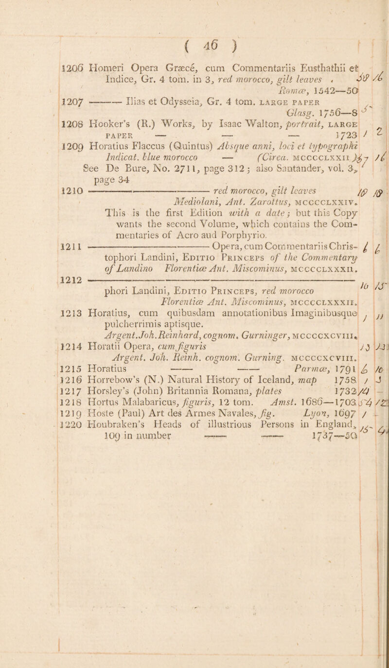 *20(3 Homeri Opera Graece, com Commentariis Eusthaihii et Indice, Gr. 4 tom. in 3, red morocco, gilt haves « 3^ /£ Remce, 1542—50 1207 —-—- Ilias et Odysseia, Gr. 4 tom. large paper Glasg. 1756—8 '' 1208 Hooker’s (R.) Works, by Isaac Walton, portrait, large PAPER —- - —- 1723 ) 2- 1209 Horatius Flaccus (Quintus) Absque anni, loci et iypograpki Indicat. blue morocco -— (Circa, mcccclxxii // See De Eure, No. 2711, page 312 5 also Santander, vol. 3, 7 page 34 red morocco, gilt leaves /p /p 1210 1211 Mediolani, Ant. Zarottvs, mcccclxxiv* This is the first Edition with a date but this Copy wants the second Volume, which contains the Com¬ mentaries of Aero aud Porphyrio. Opera, cum Commentariis Chris- 7 7 tophori Landini, Editio Princeps of the Commentary of Landino Florentine Ant. Miscominus, mcccclxxxii, 1212 Jo /S j) phori Landini, Editio Princeps, red morocco Florentine Ant. Miscominus, mcccclxxxii* 1213 Horatius, cum quibusdam annotationibus Imaginibusque , pulcherrimis aptisque. Argent. Joh.Reinhard, cognom. Gurninger, mccccxcviii* 1214 Horatii Opera, cumfguris j 3 V-J Argent. Joh. Reinh. cognom. Gurning. mccccxcviii* 1215 Horatius -- -- Par nice, 1791 /c 1210 Horrebow’s (N.) Natural History of Iceland, map 1/58. / J 1217 Horsley’s (John) Britannia Romana, plates 1/32/4 1218 Hortus Malabaricus, figuris, 12 tom. Amst. 1080—\703.o'Z 1219 Hoste (Paul) Art des Armes Navales,j%. Lyon, 1097 / i 1220 Houbraken’s Heads of illustrious Persons in England, ^ , 109 in number — -- 1737 r'rx ^ -50