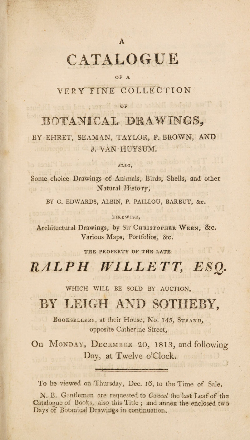 A CATALOGUE OF A VERY FINE COLLECTION OF BY EHRET, SEAMAN, TAYLOR, P. BROWN, AND J. VAN HUYSUM. 1, . - . ; ALSO, Some choice Drawings of Animals, Birds, Shells, and other Natural History, BY G. EDWARDS, ALBIN, P. PAILLOU, BAR BUT, &c. LIKEWISE, Architectural Drawings, by Sir Christopher Wren, &C. Various Maps, Portfolios, &c. THE PROPERTY OF THE LATE RALPH WILLETT, ESQ. WHICH WILL BE SOLD BY AUCTION, BY .LEIGH AND SOTHERY, Booksellers, at their House, No. 145, Strand, opposite Catherine Street, On Monday, December 20, 1813, and following Day, at Twelve o’Clock. To be viewed on Thursday, Dec. 16, to the Time of Sale. N. B. Gentlemen are requested to Cancel the last Leaf of the Catalogue of Books, also this Title ; and annex the enclosed two Days of Botanical Drawings in continuation.