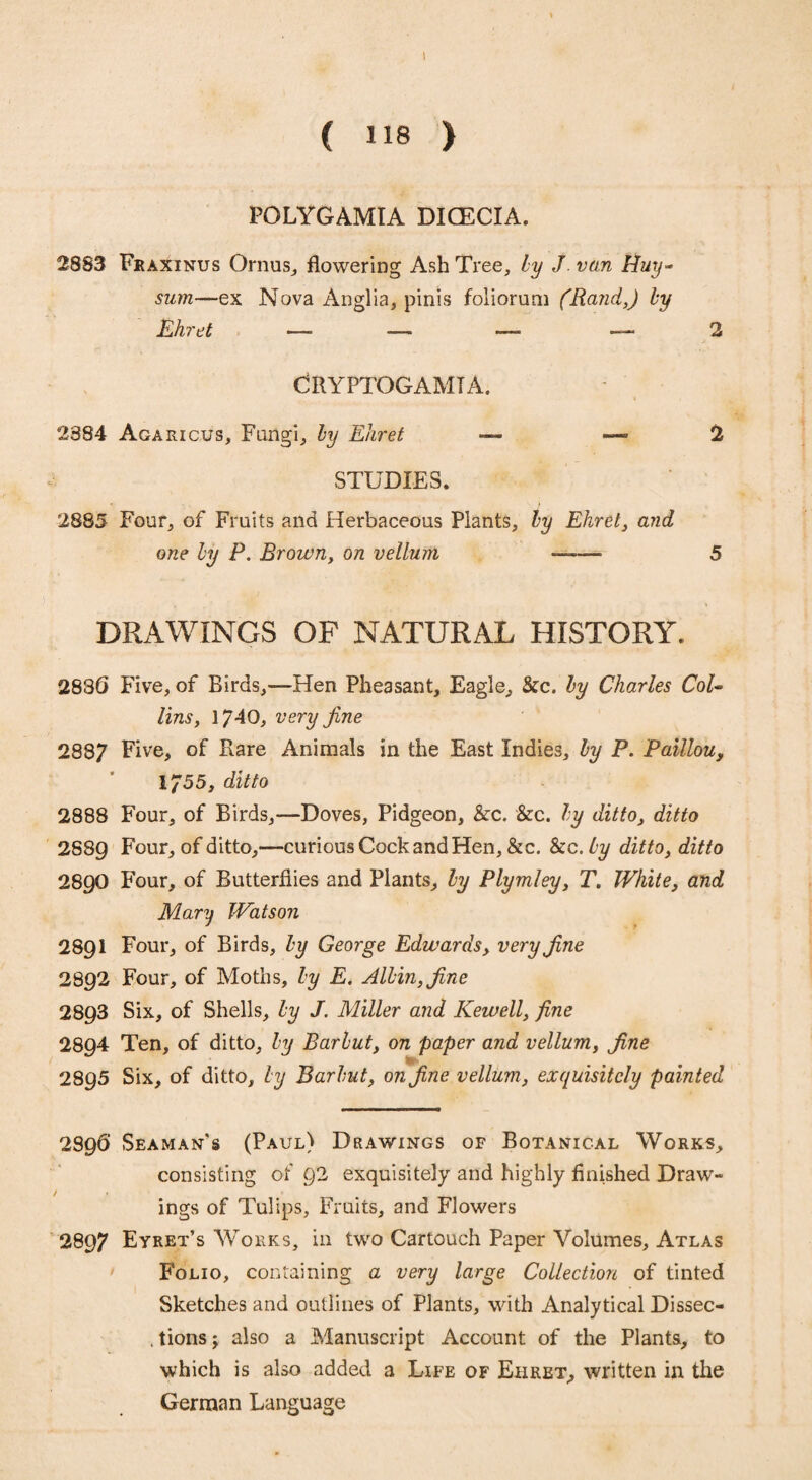 I ( 118 ) POLYGAMIA DICECIA. 2883 Fraxinus Ornus, flowering Ash Tree, by J van Huy- sum—ex Nova Anglia, pinis foliorum (Rand,) by Ehret —• — —- 2 CRYPTOGAM! A. 2384 Agaricus, Fungi, by Ehret — — >2 STUDIES. 2885 Four, of Fruits and Herbaceous Plants, by Ehret, and one by F. Brown, on vellum —-—- 5 DRAWINGS OF NATURAL HISTORY. 2836 Five, of Birds,—Hen Pheasant, Eagle, Sec. by Charles CoU lins, 1740, very fine 2887 Five, of Rare Animals in the East Indies, by P. Paillou, 1755, ditto 2888 Four, of Birds,—Doves, Pidgeon, Sec. Sec. by ditto, ditto 2S8Q Four, of ditto,—curious Cock and Hen, &c. Sec. by ditto, ditto 2890 Four, of Butterflies and Plants, by Plymley, T. White, and Mary Watson 2891 Four, of Birds, by George Edwards, very fine 2892 Four, of Moths, by E. Albin,fine 2893 Six, of Shells, by J. Miller and Kewell, fine 2894 Ten, of ditto, by Barbut, on paper and vellum, fine 28 95 Six, of ditto, by Barbut, on fine vellum, exquisitely painted 2896 Seaman's (Paul) Drawings of Botanical Works, consisting of 92 exquisitely and highly finished Draw¬ ings of Tulips, Fruits, and Flowers 2897 Eyret’s Works, in two Cartouch Paper Volumes, Atlas Folio, containing a very large Collection of tinted Sketches and outlines of Plants, with Analytical Dissec¬ tions; also a Manuscript Account of the Plants, to which is also added a Life of Ehret, written in the German Language