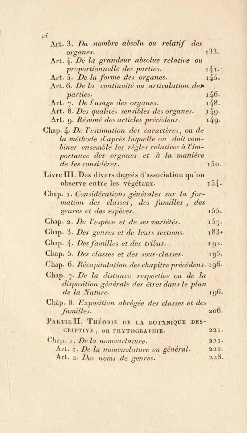 Art. 3. Du nombre absolu ou relatif des organes. i33. Art. 4* grandeur absolue relative ou proportionnelle des parties. Art. 5. De là forme des organes. Art. 6. De la continuité ou articulation des* parties. 46. Art. De Vusage des organes. i48. Art. 8. Des qualités sensibles des organes. i49* Art. Q. Résumé des articles précédens. i49* Gliap. 4* De Vestimation des caractères ^ ou de la méthode d’après laquelle on doit com- biner ensemble les règles relatives à Vim- portance des organes et à la manière de les considérer. i5o. Livre HT. Des divers degrés d’association qu’on observe entre les végétaux. i54‘ Ghap. I. Considérations générales sur la for- mation des classes, des familles , des genres et des espèces. i55. Ghap. 2. De F espèce et de ses variétés. iS’^. Ghap. 3. Des genres et de leurs sections. i83» Ghap. 4- Des familles et des tribus. i9'^’ Ghap. 5. Des classes et des sous-classes. Ghap. 6. Récapitulation des chapitj^e précédens. 19^* Ghap. ’j. De la distance respective ou de la disposition générale des êtres dans le plan de la Nature. 19^* Ghap. 8. Exposition abrégée des classes et des familles. 206. Partie II. Théorie de la botanique des- criptive^ ou PHYTOGRAPHIE. 221. Ghap. I. Delà nomenclature. 221. Art. ï. De la nomenclature en général 222.