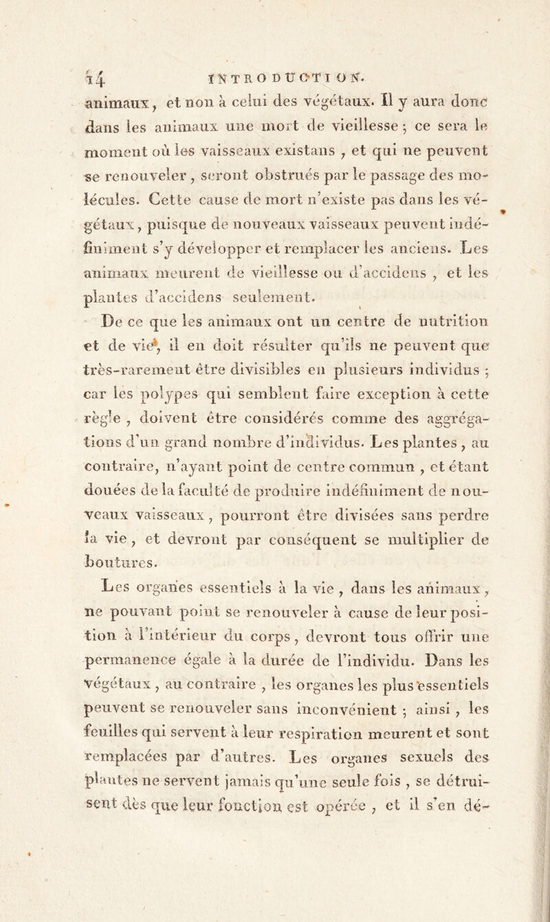 animaux, et non à celui des végétaux. Il y aura donc dans les animaux une mort de vieillesse ^ ce sera le moment où les vaisseaux existans j et qui ne peuvent se l’enouveler ^ seront obstrués par le passage des mo- lécules. Cette cause de mort n’existe pas dans les vé- gétaux y puisque de nouveaux vaisseaux peuvent indé- fînimeiit s’y développer et remplacer les anciens. Les animaux meurent de vieillesse ou d’accideiis ^ et les plantes d’accidens seulement. ' De ce que les animaux ont un centre de nutrition et de vie^7 il eu doit résulter qu’ils ne peuvent que très-rarement être divisibles eu plusieurs individus *, car les polypes qui semblent faire exception à cette règle J doivent être considérés comme des aggréga- tioiis d’un grand nombre d’individus. Les plantes , au contraire, n’ayant point de centre commun , et étant douées de la faculté de produire iiidéiiiiinient de nou- veaux vaisseaux, pourront être divisées sans perdre *a vie , et devront par conséquent se multiplier de boutures. Les organes essentiels à la vie , dans les animaux, ne pouvant point se renouveler à cause de leur posi- tion à l’intérieur du corps, devront tous offrir une permanence égaie à la durée de l’individu. Dans les végétaux , au contraire , les organes les plus'essentiels peuvent se renouveler sans inconvénient ; ainsi , les feuilles qui servent à leur respiration meurent et sont remplacées par d’autres. Les organes sexuels des plantes ne servent jamais qu’une seule fois , se détrui- sent dès que leur fonction est opérée , et il s’en dé-