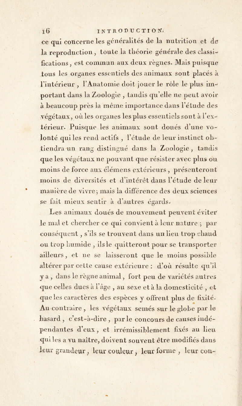 î6 INTRODUCTI ONi ce qui concerne les généralités de la nutrition et de la reproduction, toute la théorie générale des classi-^ lications, est commun aux deux règnes. Mais puisque tous les organes essentiels des animaux sont placés à l’intérieur , F Anatomie doit jouer le rôle le plus ini” portant dans la Zoologie , tandis qu’elle ne peut avoir à beaucoup près la même importance dans l’étude des végétaux, où les organes les plus essentiels sont à l’ex-^ térieur. Puisque les animaux sont doués d’une vo- lonté qui les rend actifs , l’étude de leur instinct ob- tiendra un rang distingué dans la Zoologie , tandis que les végétaux ne pouvant que résister avec plus ou moins de force aux élémeiis extérieurs , présenteront manière de vivre; mais la différence des deux sciences se fait mieux sentir à d’autres égards^ Les animaux doués de mouvement peuvent éviter le mal et chercher ce qui convient à leur nature ; par conséquent, s’ils se trouvent dans un lieu trop chaud ou trop humide , iis le quitteront pour se transporter ailleurs, et ne se laisseront que le moins possible altérer par cette cause extérieure : d’où résulte qu’il y a , dans le règne animal, fort peu de variétés autres que celles dues à l’âge , au sexe et à la domesticité , et que les caractères des espèces y offrent plus de fixité. Au contraire , les végétaux semés sur le globe par le hasard , c’est-à-dire , par le concours de causes indé- pendantes d’eux, et irrémlssiblement fixés au lieu qui les a vu naître, doivent souvent être modifiés dans leur grandeur ^ leur couleur, leur forme , leur cou-