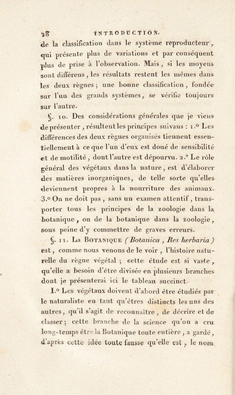 de la classification dans le système reproductenry. qui présente plus de variations et par conséquent plus de prise à robservation. Mais y si les moyens sont difïerens ^ les résultats restent les mêmes dans les deux règnes ; une bonne classification fondée sur l’iin des grands systèmes, se vérifie toujours sur l’autre. 10. Des considérations générales que je viens de présenter , résultent les principes snlvans : i.® Les différences des deux règnes organisés tiennent essen- tiellemeiit à ce que l’un d’eux est doué de sensibilité et de motilité , dont l’autre est dépourvu. 2.° Le rôle général des végétaux dans la nature, est d’élaborer des matières inorganiques, de telle sorte qu’elles deviennent propres à la nourriture des animaux- 3.*^ On ne doit pas , sans un examen attentif, trans- porter tous les principes de la zoologie dans la botanique , ou de la botanique dans la zoologie, sous peine d’y commettre de graves erreurs. 11. La Botanique ÇBotanica y Res herharia) est, comme nous venons de le voir , l’blstolre natu- relle du règne végétal ; cette étude est si vaste , qu’elle a besoin d’être divisée en plusieurs branches dont je présenterai ici le tableau succinct» I.® Les végétaux doivent d’abord être étudiés par le naturaliste en tant qu’êtres distincts les uns des autres, qu’il s’agit de reconnaître, de décrire et de classer ; cette branche de la science qu’on a cru long-temps être la Botanique toute entière , a gardé, d’après cette idée toute fausse qu’elle est ^ le nom