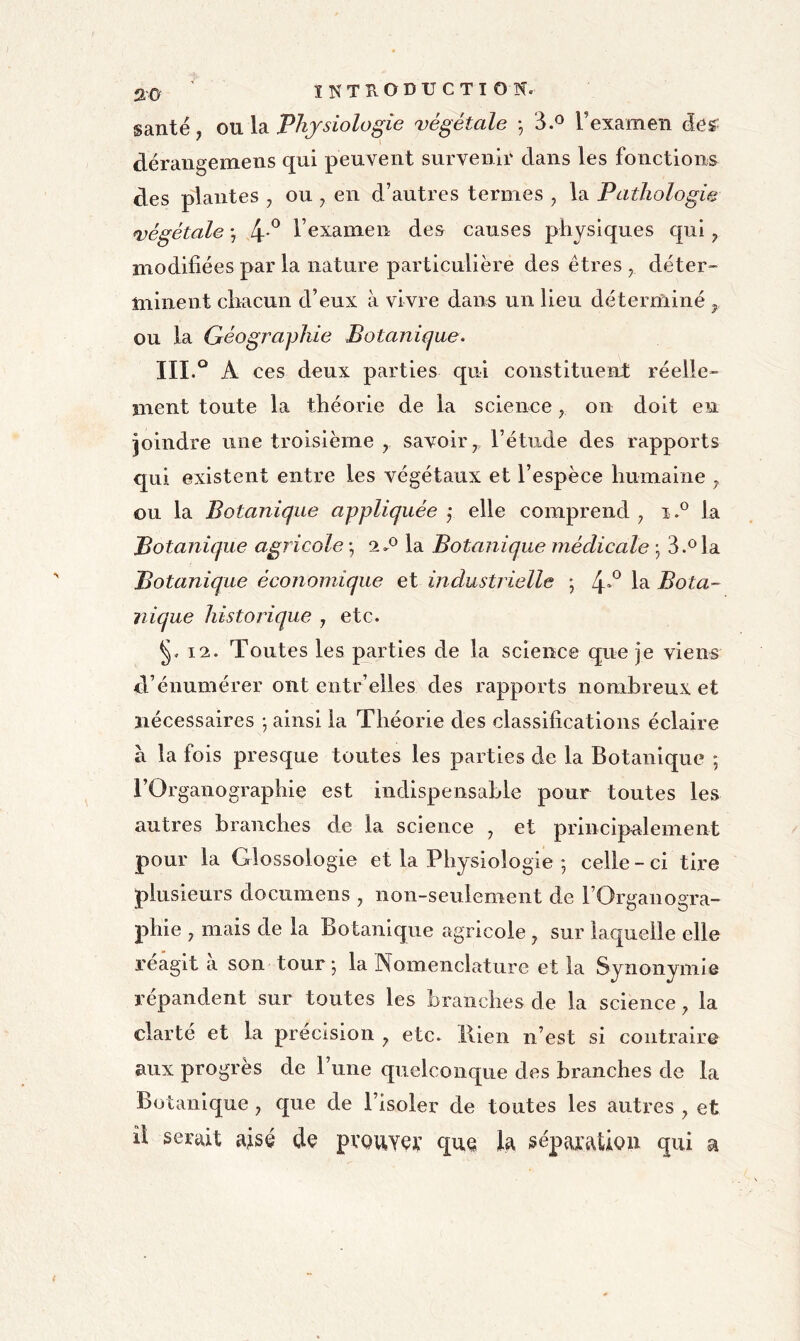 santé, ou la Physiologie végétale -, 3.^ l’examen àes dérangemens qui peuvent survenir dans les fonctions des plantes , ou , en d’autres termes , la Pathologie végétale -, 4-*^ l’examen des causes physiques qui ^ modifiées par la nature particulière des êtres ^ déter- minent chacun d’eux à vivre dans un lieu déterminé ^ ou la Géograylùe Botaniejue. III.° A ces deux parties qui constituent: réelle- ment toute la théorie de la science ^ on doit en joindre une troisième , savoir ^ l’étude des rapports qui existent entre les végétaux et l’espèce humaine y ou la Botanique appliquée ,• elle comprend y la Botanique agricole -, 2.*^ la Botanique médicale ; 3.*^ la Botanique économique et industrielle ; 4**^ 1^ Bota- nique historique y etc. ^.12. Toutes les parties de la science que je viens d’énumérer ont entr elles des rapports nombreux et nécessaires -, ainsi la Théorie des classifications éclaire à la fois presque toutes les parties de la Botanique ; l’Organographie est indispensable pour toutes les autres branches de la science y et principalement pour la Glossologie et la Physiologie ; celle - ci tire plusieurs documens , non-seulement de l’Organogra- phie , mais de la Botanique agricole , sur laquelle elle reagit a son tour j la Nomenclature et la Synonymie répandent sur toutes les branches de la science ^ la clarté et la précision y etc. Rien n’est si contraire aux progrès de l’une quelconque des branches de la Botanique y que de l’isoler de toutes les autres y et îl serait aisé dç pvouYçt’ qu^ la ^épaxaÜQii qui a