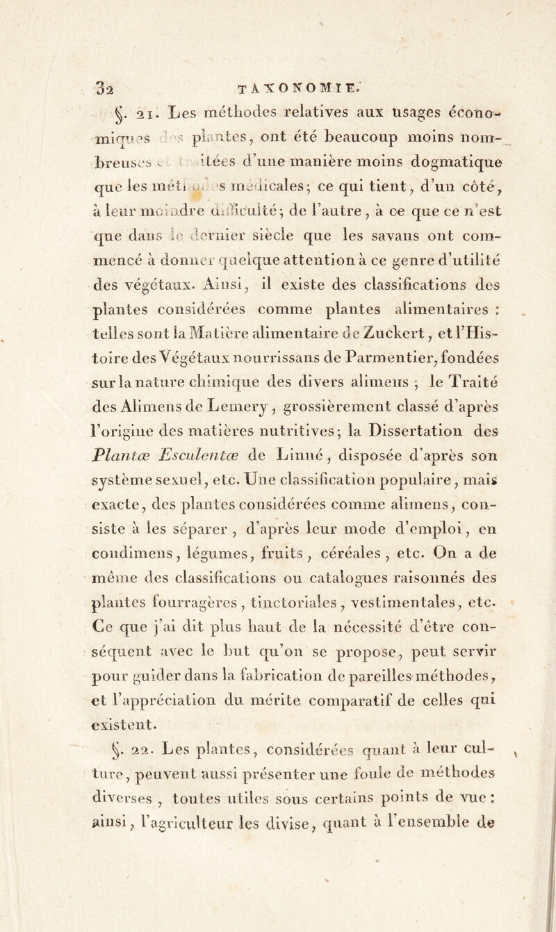 21. Les méthodes relatives aux usages écono- miques plantes^ ont été beaucoup moins nom- breuses r Itées d’une manière moins dogmatique que les méti ùc s médicales; ce qui tient; d’un côté; à leur moindre anïicuité; de l’autre ; à en que ce n’est que dans lé dernier siècle que les savans ont com- mencé à donner r[aelque attention à ce genre d’utilité des végétaux. Ainsi; il existe des classifications des plantes considérées comme plantes alimentaires : telles sont la Matière alimentaire de Zuckert ; et THis- toire desVégétauxnourrissans de Parmentier; fondées sur la nature chimique des divers aliniens ; le Traité des Alimens de Lemery ; grossièrement classé d’après l’origine des matières nutritives; la Dissertation des Vlantœ Esculentœ de Linné; disposée d’après son système sexuel; etc. Une classification populaire ; mais exacte; des plantes considérées comme alimens ; con- siste à les séparer , d’après leur mode d’emploi ; en condimens ; légumes ; fruits ; céréales ; etc. On a de même des classifications ou catalogues raisonnés des plantes fourragères; tinctoriales; vestinientaleS; etc. Ce que j’ai dit plus haut de la nécessité d’être con- séquent avec le but qu’on se propose; peut servir pour guider dans la fabrication de pareilles méthodes; et l’appréciation du mérite comparatif de celles qui existent. 22. Les plantes ; considérées quant à leur cul- ture, peuvent aussi présenter une foule de méthodes diverses , toutes utiles sous certains points de vue : ainsi; l’agricuHeur les divise, qxiant à l’ensemble de