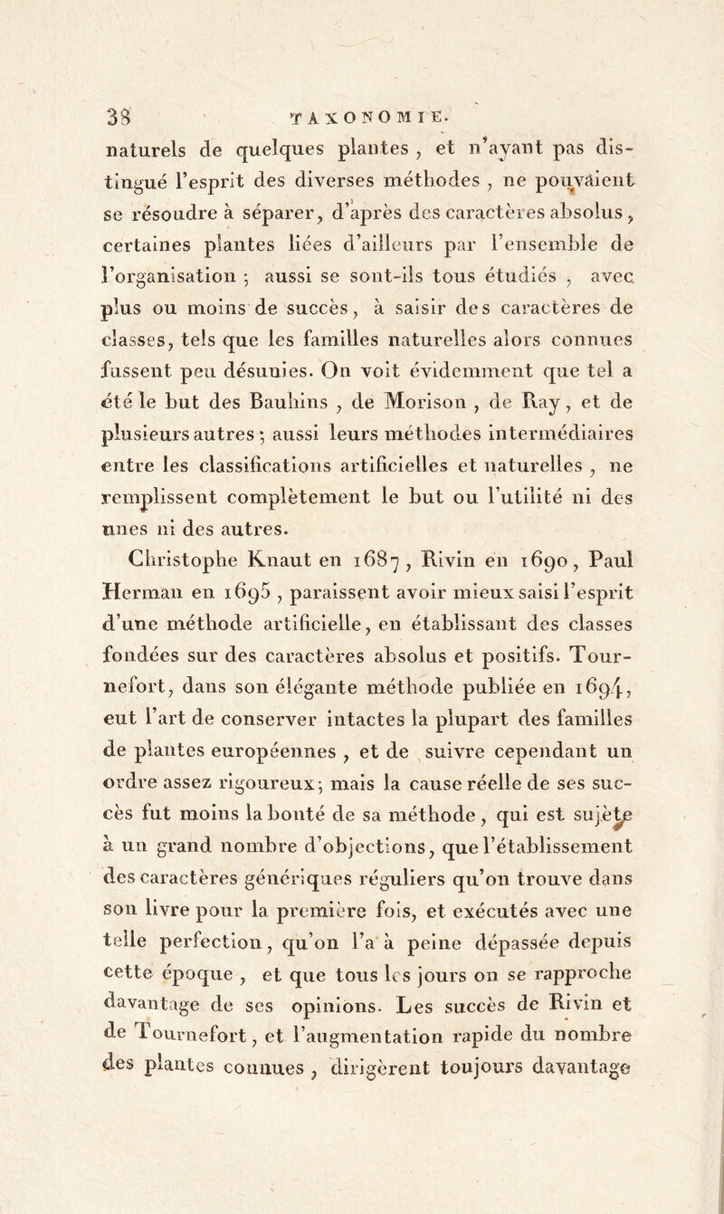 naturels de quelques plantes , et n’ayant pas dis- tingué l’esprit des diverses méthodes , ne pouvaient se résoudre à séparer, d’après des caractères absolus, certaines plantes liées d’ailleurs par l’ensemble de l’organisation aussi se sont-ils tous étudiés , avec, plus ou moins de succès, à saisir des caractères de classes, tels que les familles naturelles alors connues fussent peu désunies. On voit évidemment que tel a été le but des Bauliins , de Morison , de Ray, et de plusieurs autres ; aussi leurs méthodes Intermédiaires entre les classifications artificielles et naturelles , ne remplissent complètement le but ou l’utilité ni des unes ni des autres. Christophe Knaut en 1687, Rivin en 1690, Paul Herman en ifiqS , paraissent avoir mieux saisi l’esprit d’une méthode artificielle, en établissant des classes fondées sur des caractères absolus et positifs. Tour- nefort, dans son élégante méthode publiée en 1694? eut l’art de conserver intactes la plupart des familles de plantes européennes , et de suivre cependant un ordre assez rigoureux-, mais la cause réelle de ses suc- cès fut moins la bonté de sa méthode, qui est sujé^ à un grand nombre d’objections, que l’établissement des caractères génériques réguliers qu’on trouve dans son livre pour la première fols, et exécutés avec une telle perfection, qu’on l’a à peine dépassée depuis cette époque , et que tous les jours on se rapproche davantage de scs opinions. Les succès de Rivin et de Tournefort, et l’augmentation rapide du nombre des plantes connues , dirigèrent toujours davantage