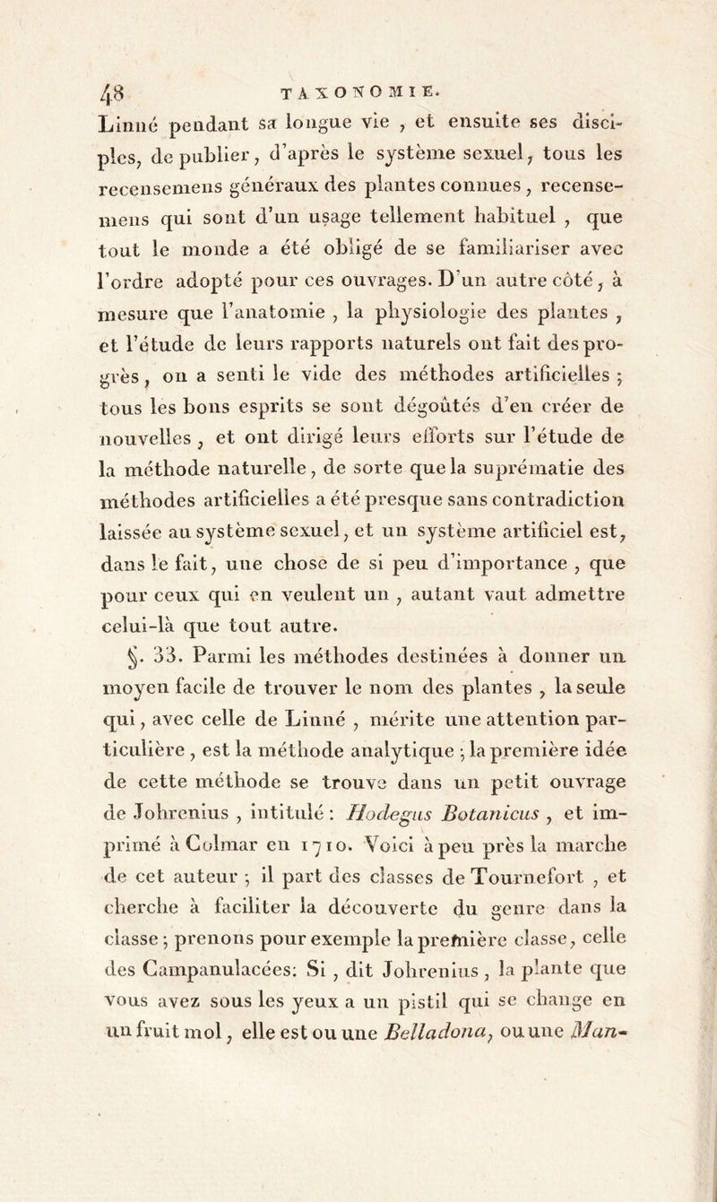 Linné pendant sa longue vie , et ensuite ses disci- ples^ de publie!'; d’après le système sexuel; tous les recensemens généraux des plantes connues ; recense- mens qui sont d’un usage tellement habituel ; que tout le monde a été obligé de se familiariser avec l’ordre adopté pour ces ouvrages. D’un autre côté ; à mesure que l’anatomie ; la physiologie des plantes , et l’étude de leurs rapports naturels ont fait des pro- grès ; on a senti le vide des méthodes artificielles ; tous les bons esprits se sont dégoûtés d’en créer de nouvelles , et ont dirigé leurs efforts sur l’étude de la méthode naturelle ; de sorte que la suprématie des méthodes artificielles a été presque sans contradiction laissée au système sexuel; et un système artificiel est; dans le fait; une chose de si peu d’importance ; que pour ceux qui en veulent un ; autant vaut admettre celui-là que tout autre. 33. Parmi les méthodes destinées à donner un moyen facile de trouver le nom des plantes ; la seule qui ; avec celle de Linné ; mérite une attention par- ticulière ; est la méthode analytique -, la première idée de cette méthode se trouve dans un petit ouvrage de Johrcnius ; intitulé : Hoclegas Botanicus , et im- primé à Colmar en i^io. Voici à peu près la marche de cet auteur *, il part des classes deTournefort ; et cherche à faciliter la découverte du genre dans la classe ; prenons pour exemple la première classe; celle des Gampanulacées: Si ; dit Johrenius , la plante C£ue vous avez sous les yeux a un pistil qui se change en un fruit mol ; elle est ou une Belladoiia^ ou une Man^