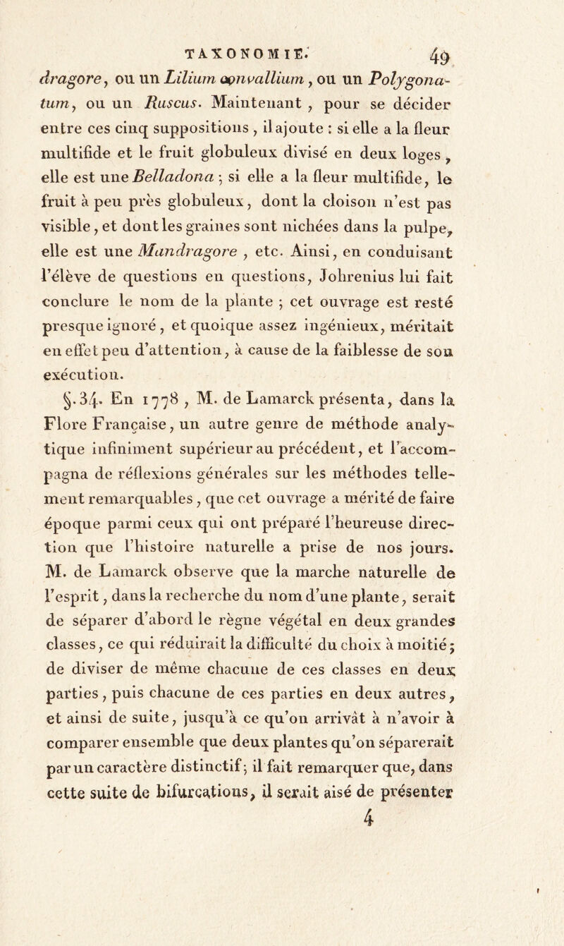 dragorcj ou un Lilium ûçnmllium, ou un Poljgona^ tUTUy ou un Ruscus. Maintenant y pour se décider entre ces cinq suppositions y il ajoute : si elle a la fleur multifide et le fruit globuleux divisé en deux loges ^ elle est une Belladona -, si elle a la fleur multifide, le fruit à peu près globuleux, dont la cloison n’est pas visible, et dont les graines sont nichées dans la pulpe^ elle est une Mandragore , etc. Ainsi, en conduisant l’élève de questions en questions, Johrenius lui fait conclure le nom de la plante ; cet ouvrage est resté presque ignoré , et quoique assez ingénieux, méritait en effet peu d’attention, à cause de la faiblesse de son exécution. §.34’ En 1778 , M. de Lamarck présenta, dans la Flore Française, un autre genre de méthode analy^ tique infiniment supérieur au précédent, et l’accom- pagna de réflexions générales sur les méthodes telle- ment remarquables, que cet ouvrage a mérité de faire époque parmi ceux qui ont préparé l’heureuse direc- tion que l’histoire naturelle a prise de nos jours. M. de Lamarck observe que la marche naturelle de l’esprit, dans la recherche du nom d’une plante, serait de séparer d’abord le règne végétal en deux grandes classes, ce qui réduirait la difficulté du choix à moitié 5 de diviser de même chacune de ces classes en deux parties, puis chacune de ces parties en deux autres ^ et ainsi de suite, jusqu’à ce qu’on arrivât à n’avoir à comparer ensemble que deux plantes qu’on séparerait par un caractère distinctif; il fait remarquer que, dans cette suite de bifurca,tioiîs, il serait aisé de présenter 4