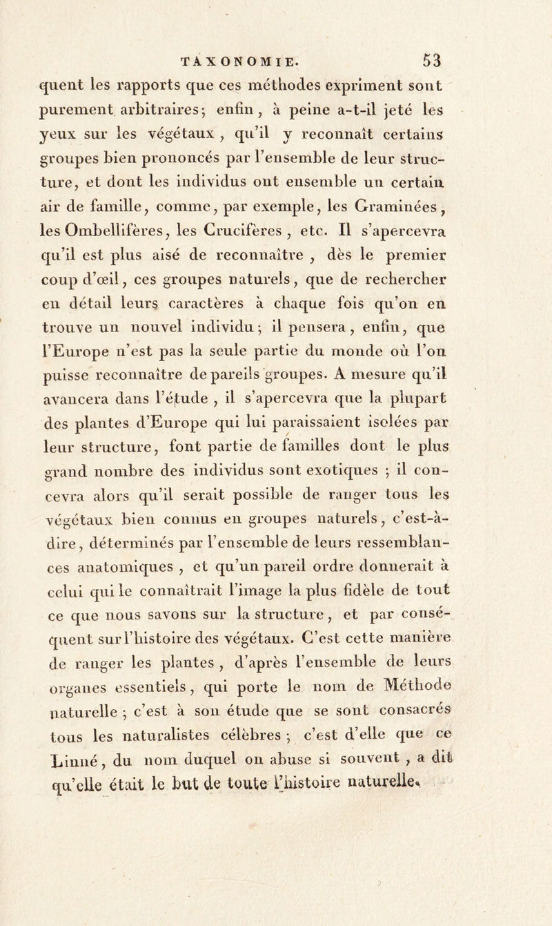 quent les rapports que ces méthodes expriment sont purement arbitraires ; enfin, à peine a-t-il jeté les yeux sur les végétaux ^ qu’il y reconnaît certains groupes bien prononcés par l’ensemble de leur struc- ture, et dont les individus ont ensemble un certain air de famille, comme, par exemple, les Graminées, les Ombellifères, les Crucifères , etc. Il s’apercevra qu’il est plus aisé de reconnaître , dès le premier coup d’œil, ces groupes naturels, que de rechercher en détail leurs caractères à chaque fois qu’on en trouve un nouvel individu ; il pensera , enfin, que l’Europe n’est pas la seule partie du monde où l’on puisse reconnaître de pareils groupes. A mesure qu’il avancera dans l’élude , il s’apercevra que la plupart des plantes d’Europe qui lui paraissaient isolées par leur structure, font partie de familles dont le plus grand nombre des individus sont exotiques ; il con- cevra alors qu’il serait possible de ranger tous les végétaux bien connus en groupes naturels, c’est-à- dire, déterminés par l’ensemble de leurs ressemblan- ces anatomiques , et qu’un pareil ordre donnerait à celui qui le connaîtrait l’image la plus fidèle de tout ce que nous savons sur la structure, et par consé- quent sur l’histoire des végétaux. C’est cette manière de ranger les plantes , d’après l’ensemble de leurs organes essentiels, qui porte le nom de Méthode naturelle -, c’est à son étude que se sont consacrés tous les naturalistes célèbres -, c’est d’elle que ce Linné, du nom duquel on abuse si souvent , a dit quelle était le btU de toute l’histoire naturelle.^