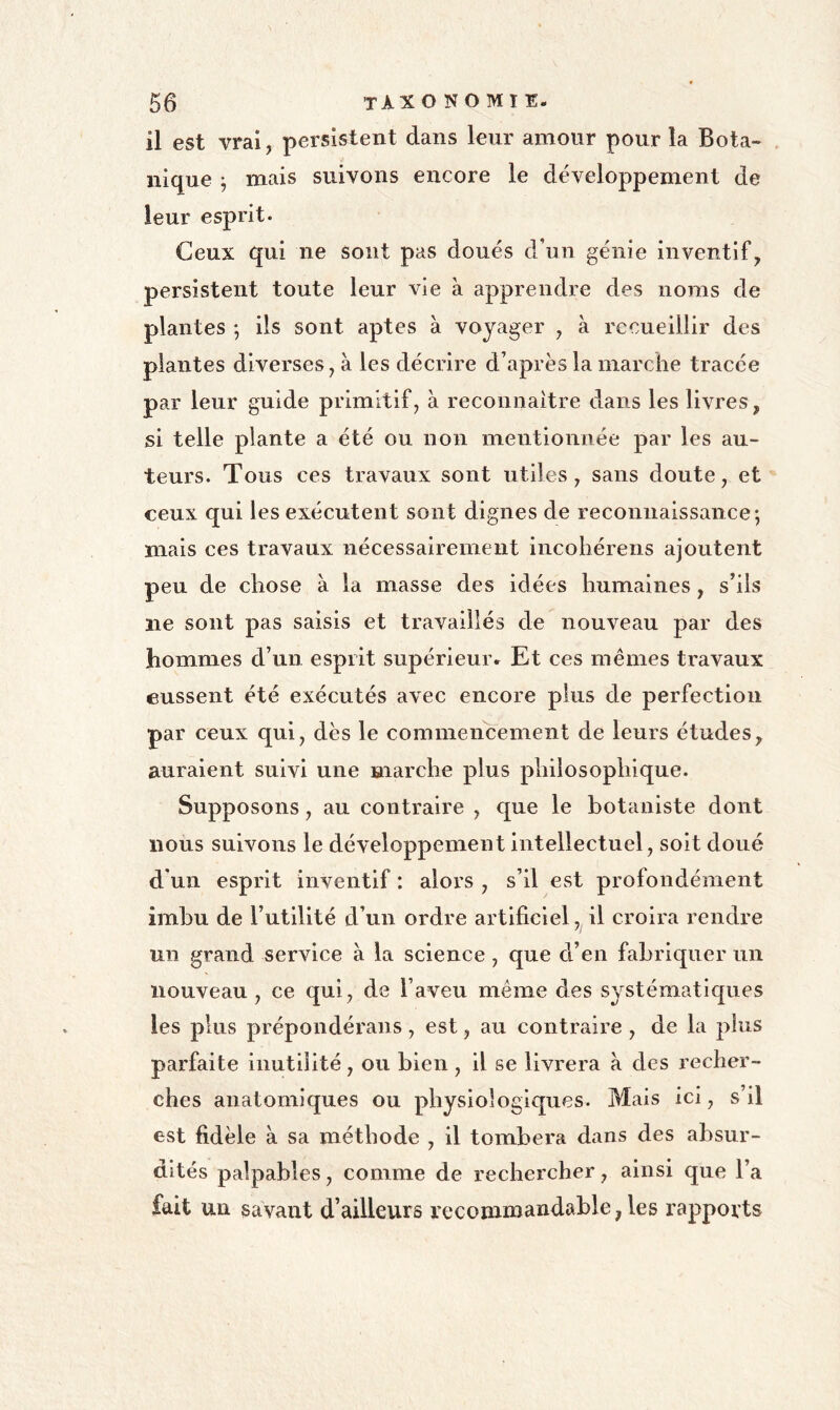 il est vrai, persistent dans leur amour pour la Bota- . nique ^ mais suivons encore le développement de leur esprit. Ceux qui ne sont pas doués d’un génie inventif, persistent toute leur vie à apprendre des noms de plantes ; Us sont aptes à voyager , à recueillir des plantes diverses, à les décrire d’après la marche tracée par leur guide primitif, à reconnaître dans les livres, si telle plante a été ou non mentionnée par les au- teurs. Tous ces travaux sont utiles, sans doute, et ceux qui les exécutent sont dignes de reconnaissance-, mais ces travaux nécessairement incobérens ajoutent peu de chose à la masse des idées humaines, s’ils ne sont pas saisis et travaillés de nouveau par des hommes d’un esprit supérieur. Et ces memes travaux eussent été exécutés avec encore plus de perfection par ceux qui, dès le commencement de leurs études, auraient suivi une marche plus philosophique. Supposons, au contraire , que le botaniste dont nous suivons le développement intellectuel, soit doué d'un esprit inventif : alors , s’il est profondément imhu de rutillté d’un ordre artificiel, il croira rendre un grand service à la science , que d’en fabriquer un nouveau , ce qui, de l’aveu même des systématlc[ues les plus prépondérans, est, au contraire , de la plus parfaite inutilité, ou bien , il se livrera à des recher- ches anatomiques ou physiologiques. Mais ici, s’il est fidèle à sa méthode , il tombera dans des absur- dités palpables, comme de rechercher, ainsi que l’a fait un savant d’ailleurs recomnîandable, les rapports