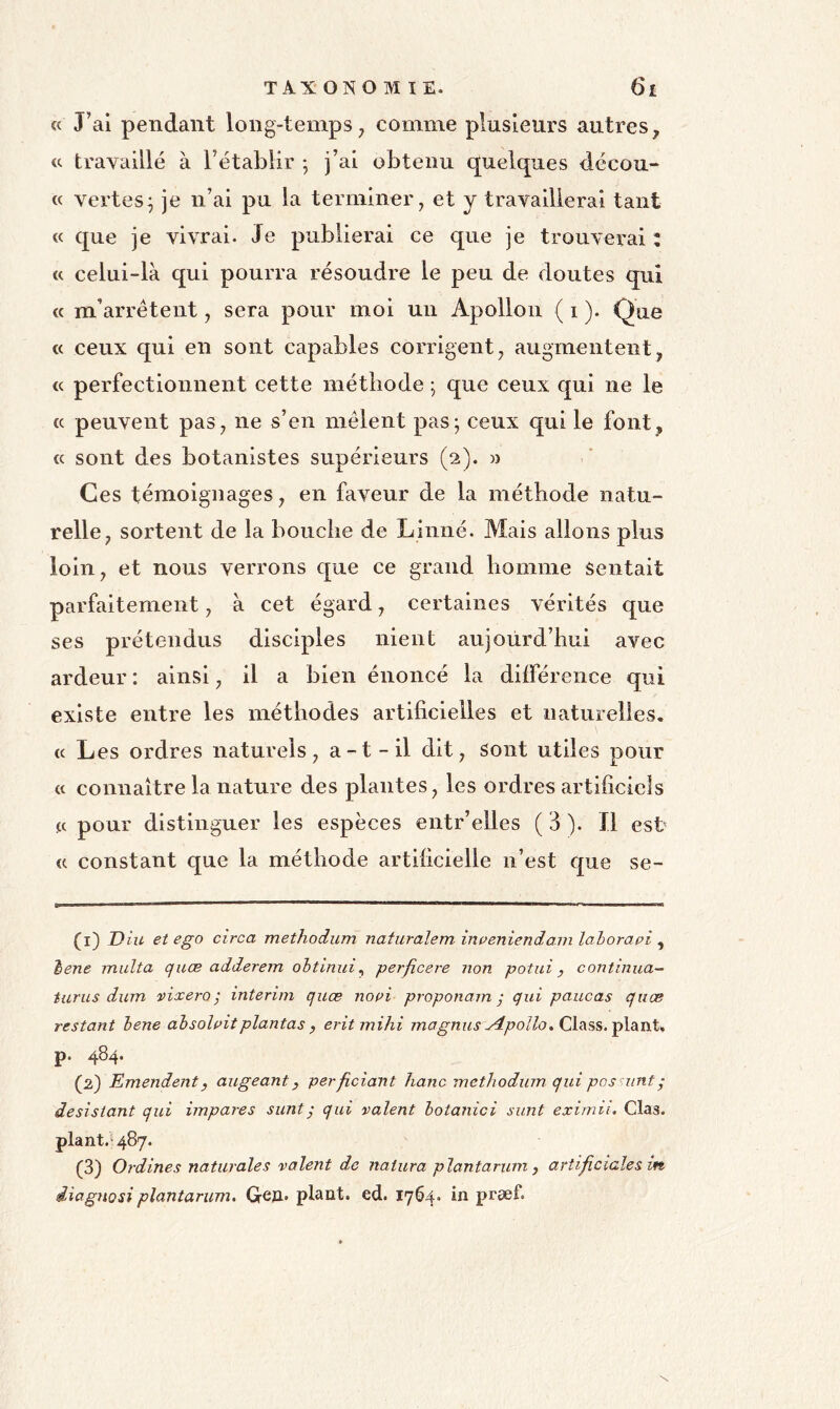 « J’ai pendant long-temps^ comme plusieurs autres, « travaillé à l’établir ; j’ai obtenu quelques décou- « vertes^ je n’ai pu la terminer^ et y travaillerai tant « que je vivrai. Je publierai ce que je trouverai : « celui-là qui pourra résoudre le peu de doutes qui « m’arrêtent, sera pour moi un Apollon ( i ). Que « ceux qui en sont capables corrigent, augmentent, « perfectionnent cette méthode ; que ceux qui ne le cc peuvent pas, ne s’en mêlent pas; ceux qui le font, cc sont des botanistes supérieurs (2). » Ces témoignages, en faveur de la méthode natu- relle, sortent de la bouche de Linné. Mais allons plus loin, et nous verrons que ce grand homme Sentait parfaitement, à cet égard, certaines vérités que ses prétendus disciples nient aujourd’hui avec ardeur : ainsi, il a bien énoncé la dilférence qui existe entre les méthodes artificielles et naturelles, (c Les ordres naturels, a-t-il dit. Sont utiles pour cc connaître la nature des plantes, les ordres artificiels ce pour distinguer les espèces entr’elles ( 3 ). Il esb cc constant que la méthode artificielle n’est que se- (1) D iu et ego circa methodum naturalem irtpeniendavi lahoravi , ^ene midta quæ adderem ohtinui^ perficere non potni, continua-^ turus dum vixero ; intérim quæ nopi proponam ; qui paucas quæ restant hene ahsolaitplantas , eritmihi magnus yîpollo.Q\^%%.-ç\sinX<, p. 484. (2) Emendenty augeant, perficiant hanc methodum. qui pos iint- désistant qui impares sunt; qui valent hotanici sunt eximii. Glas. plant.^487. (3) Ordines naturaîes valent de natura plantarum , arîificiales in diagnosiplantarum, Greji. plant, ed. 1764. in præf.