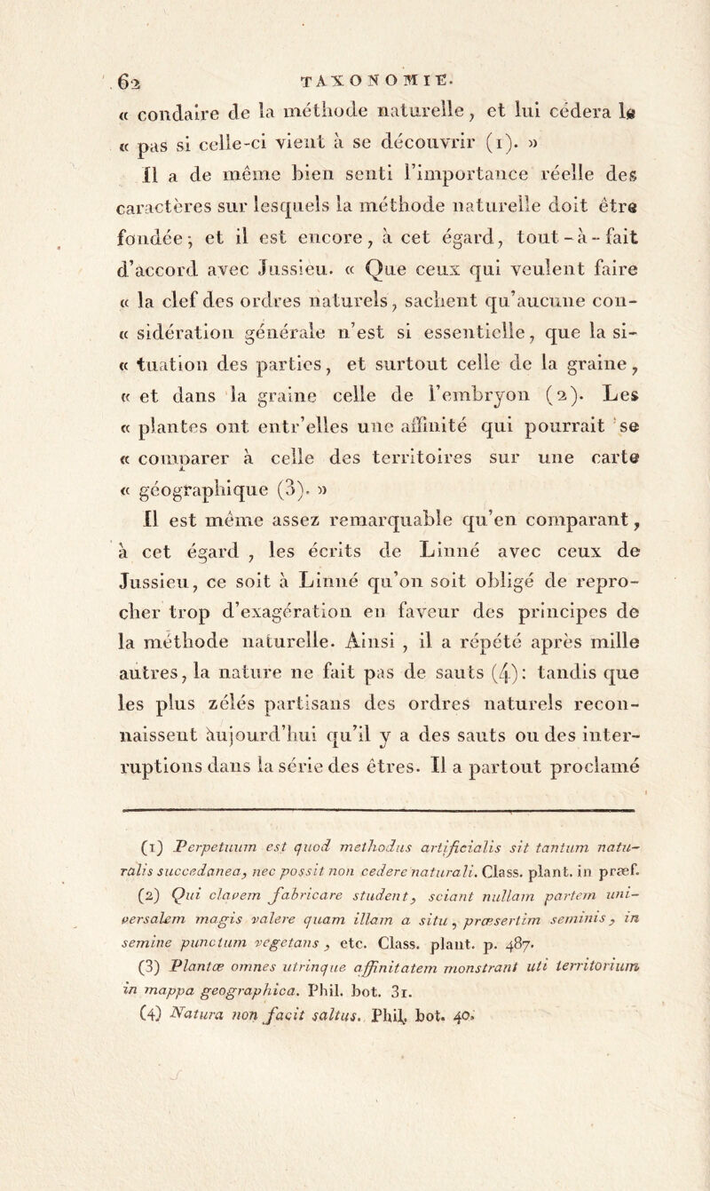 6-2 taxon O mit;. « condaire de la méthode naturelle, et lui cédera le « pas si celle-ci vient à se découvrir (i). w 11 a de même bien senti l’importance réelle des caractères sur lesc[iiels la méthode naturelle doit être fondée; et il est encore ^ à cet égard ^ tout-à-fait d’accord avec Jussieu. « Que ceux qui veulent faire (c la clef des ordres naturels^ sachent qu’aucune con- te sidération générale n’est si essentielle j que la si- te tuation des parties, et surtout celle de la graine, « et dans la graine celle de l’embryon (2). Les te plantes ont entr’elles une affinité qui pourrait ‘se te coninarer à celle des territoires sur une carte À. te géographique (3). « 11 est même assez remarquable qu’en comparant, à cet égard ^ les écrits de Linné avec ceux de Jussieu^ ce soit à Linné c[u’on soit obligé de repro- cher trop d’exagération en faveur des principes de la méthode naturelle. Ainsi , il a répété après mille autres, la nature ne fait pas de sauts (4): tandis que les plus zélés partisans des ordres naturels recon- naissent àuiourd’lîui qu’il y a des sauts ou des inter- ruptions dans la série des êtres. 11 a partout proclamé (1) Perpetmnn est quod methodus artificialis sit tantum natii- ralis succedanea, nec possitnon cedere naturali. Class. plan t, in præf. (2) Qui clapem J'ahricare studenty sciant nullam partein uni- persalem magis valere quam illam a situ ^ prœsertim seminis y in semine punctum vegetans y etc. Class. plant, p. 487. (3) Plantæ omnes utrinque affinitatem monstrant uti territonum in mappa geographica. Phil. bot. 3i. (4) Natura non facit saltus, Phif. bot. 40. ' J