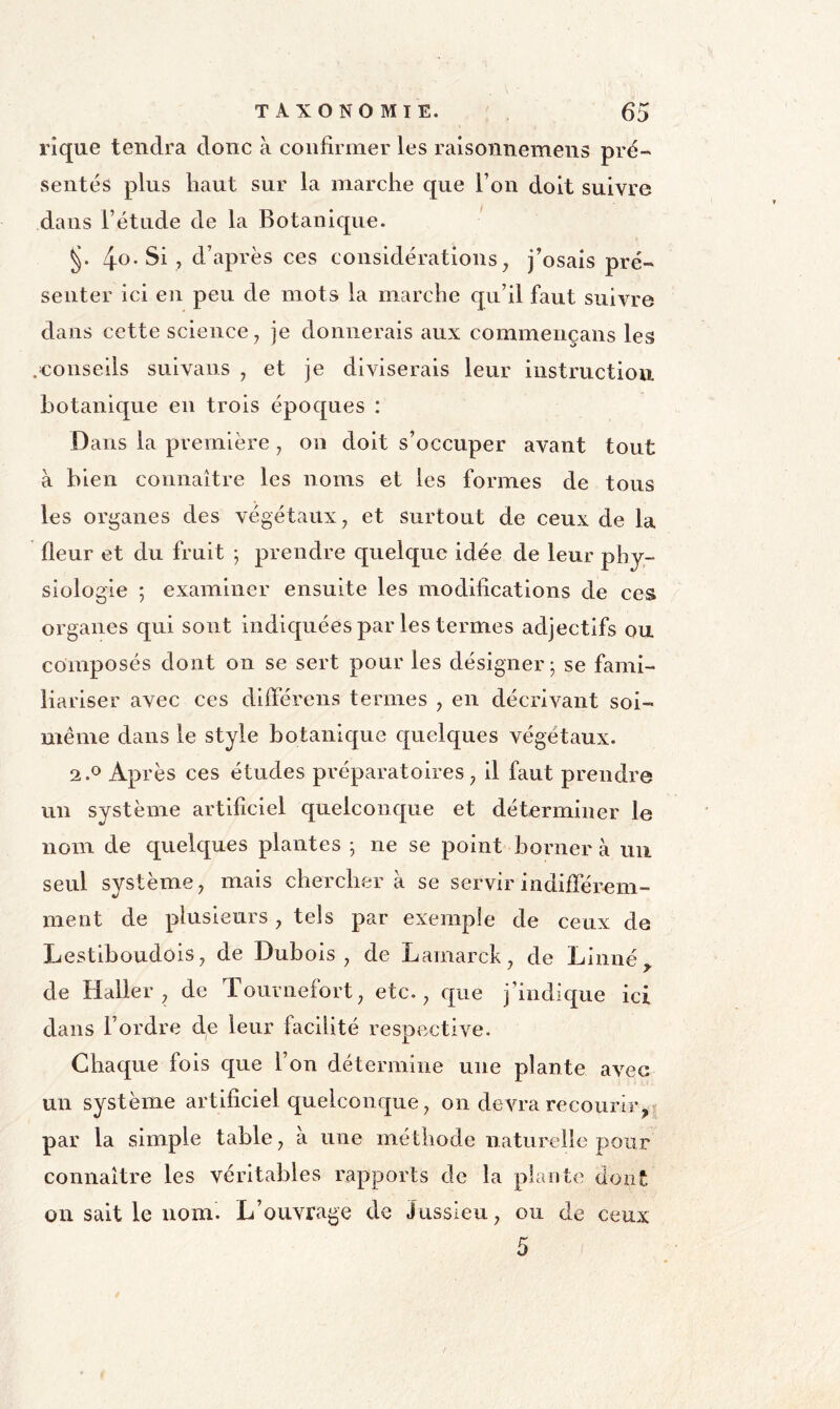 rîque tendra donc à confirmer les ralsoniiemeiis pré- sentés plus liant sur la marche que Ton doit suivre dans l’étude de la Botanique. 4o-Si , d’après ces considérations, j’osais pré- senter ici en peu de mots la marche qu’il faut suivre dans cette science, je donnerais aux commençans les .conseils suivans , et je diviserais leur instruction botanique en trois époques : Dans la première, on doit s’occuper avant tout à bien connaître les noms et les formes de tous les organes des végétaux, et surtout de ceux de la fleur et du fruit ; prendre quelque idée de leur phy- siologie ; examiner ensuite les modifications de ces organes qui sont indiquées par les termes adjectifs ou composés dont on se sert pour les désigner; se fami- liariser avec ces différens termes , en décrivant soi- même dans le style botanique quelques végétaux. 2.0 Après ces études préparatoires, il faut prendre un système artificiel quelconque et déterminer le nom de quelques plantes ; ne se point borner à un seul système, mais chercher à se servir indiflerem- ment de plusieurs , tels par exemple de ceux de Lestiboudois, de Dubois, de Lamarck, de Linné,, de Haller, de Tournefort, etc., que j’indique ici dans l’ordre de leur facilité respective. Chaque fols que l’on détermine une plante avec un système artificiel quelconque, on devra recourir, par la simple table, à une méthode naturelle pour connaître les véritables rapports de la plante dont on sait le nom. L’ouvrage de Jussieu, ou de ceux 5