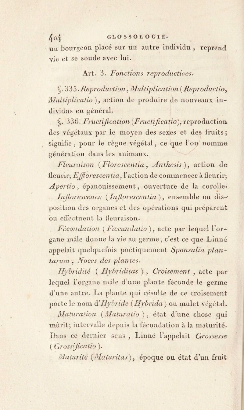 /j^o4 GLOSSOLOGIE. un bourgeon placé sur un autre individu , reprend vie et se soude avec lui. Art. 3. Fonctions reproductioes. 1 §.335. Reproduction y Multiplication ( Reproductio^, Mulliplicatio) y action de produire de nouveaux in- dividus en générai. §. 336. Fructijication {FructiJîcatio)y reproduction des végétaux par le moyen des sex^es et des fruits ; signifie y pour le règne végétal y ce que Top/ nomme génération dans les animaux. Fleuraison i^Florescentia y M.nthesis)y action de fleurir; EJflorescentiay l’action de commencer à fleurir; Apertio y épanouissement, ouverture de la corolle» Inflorescence ( [nflorescentia ), ensemble ou dis-' position des organes et des opérations qui préparent ou eflectuent la fleuraison. Fécondation {Fœcundatio) y acte par lequel l’or- gane mâle donne la vie au germe; c’est ce que Linné appelait quelquefois poétiquement Sponsalia plan- taruni , Noces des plantes. Hjhridité ( lijbriditas ) , Croisement , acte par lequel i’orgaiie mâle d’une plante féconde le germe d’une autre. La plante qui résulte de ce croisement porte le nom dé Hjhride {Hjbrida) ou mulet végétal. Maturation fllaturatio ) , état d’une chose qui mûrit; intervalle depuis la fécondation à la maturité. Dans ce dernier sens , Linné l’appelait Grossesse ( Grossiflcalio ). Maturité {Maturitas)^ époque ou état d’un fz'uil: