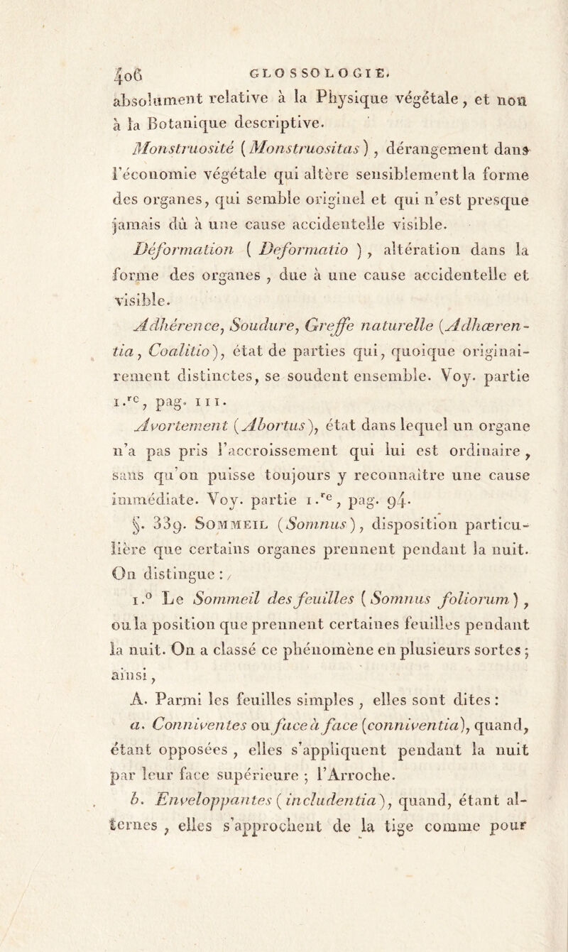 absoUiment relative à la Physique végétale, et non à la Botanique descriptive. Monstruosité {Monstruositas^ , dérangement dans^ l’économie végétale c[ui altère sensiblement la forme des organes y qui semble originel et qui n’est presque jamais du à une cause accidentelle visible. Déformation ( Deformatio ) y altération dans la forme des organes , due à une cause accidentelle et visible. Adhérence y Soudure y Greffe naturelle {Adhœren- tia y Coalitio)y état de parties qui^ quoique originai- rement distinctes, se soudent ensemble. Voy. partie pag, III. Aoortement {ylhortus^y état dans lequel un organe ii’a pas pris l’accroissement qui lui est ordinaire , sans qu’on puisse toujours y reconnaitre une cause immédiate. Voy. partie pag. 94* 339. Sommeil (Somnus) y disposition particu- lière que certains organes prennent pendant la nuit. On distingue : / i.^ Le Sommeil des feuilles [Somniis foliorum) y ou la position que prennent certaines feuilles pendant la nuit. On a classé ce phénomène en plusieurs sortes 5 ainsi, A. Parmi les feuilles simples , elles sont dites : a. Comiirentes ou face à face [connioentia)y quand, étant opposées , elles s’appliquent pendant la nuit par leur face supérieure ; l’Arroche. h. Enveloppantes {includentia)y quand, étant al- ternes , elles s’approchent de la tige comme pour