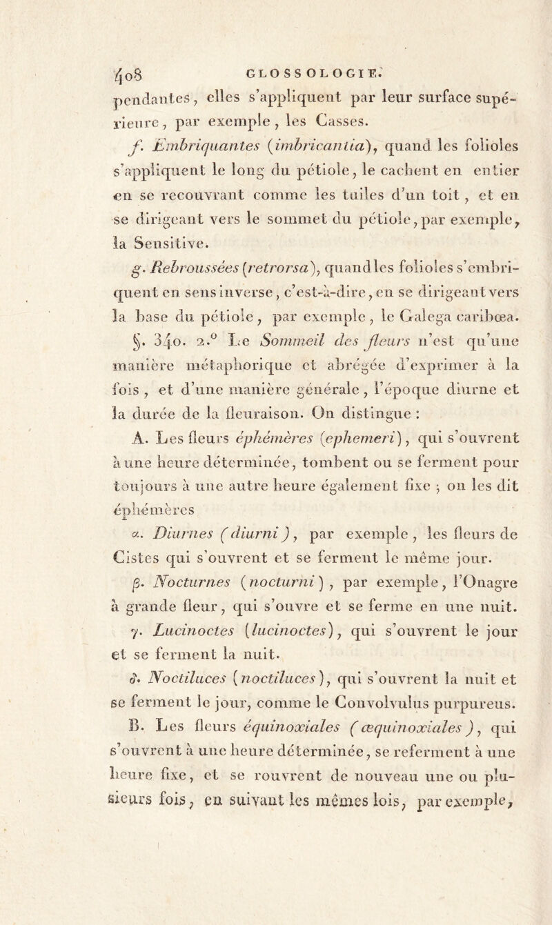 /jo8 glossologie: pendantes ^ elles s’appliquent par leur surface supé- rieure, par exemple, les Casses. f. Embriq liante s {irnbricantia^ y quand les folioles s’appliquent le long du pétiole, le cachent en entier en se recouvrant comme les tuiles d’un toit, et en se dirigeant vers le sommet du pétiole,par exemple^ la Sensitive. g. Pœbroiissées [retrorsa)y quandles folioles s’emhri- quent en sens inverse, c’est-à-dire, en se dirigeant vers la base du pétiole, par exemple, le Galega caribœa. 34o* 2.^ Le Sommeil des fleurs n’est qu’une manière métaphorique et abrégée d’exprimer à la fois , et d’une manière générale, l’époque diurne et la durée de la fleuraison. On distingue : A. Les fleurs éphémères {ephemeri) y qui s’ouvrent aune heure déterminée, tombent ou se ferment pour toujours à une autre heure également fixe -, on les dit éphémères a. Diurnes (diumij), par exemple, les fleurs de Cistes qui s’ouvrent et se ferment le meme jour. p. Nocturnes ( nocturni ) , par exemple , l’Onagre à grande fleur, qui s’ouvre et se ferme en une nuit. 7. Lucinoctes [lucinoctes) y qui s’ouvrent le jour et se ferment la nuit. c?. Noctiluces [noctiluces)y qui s’ouvrent la nuit et se ferment le jour, comme le Convolvulus purpureus. B. L es fleurs équinoxiales ( cequinoxiales ) y qui s’ouvrent à une heure déterminée, se referment à une heure fixe, et se rouvrent de nouveau une ou plu- sieurs foiS; eu suivant les memes lois; par exemple^