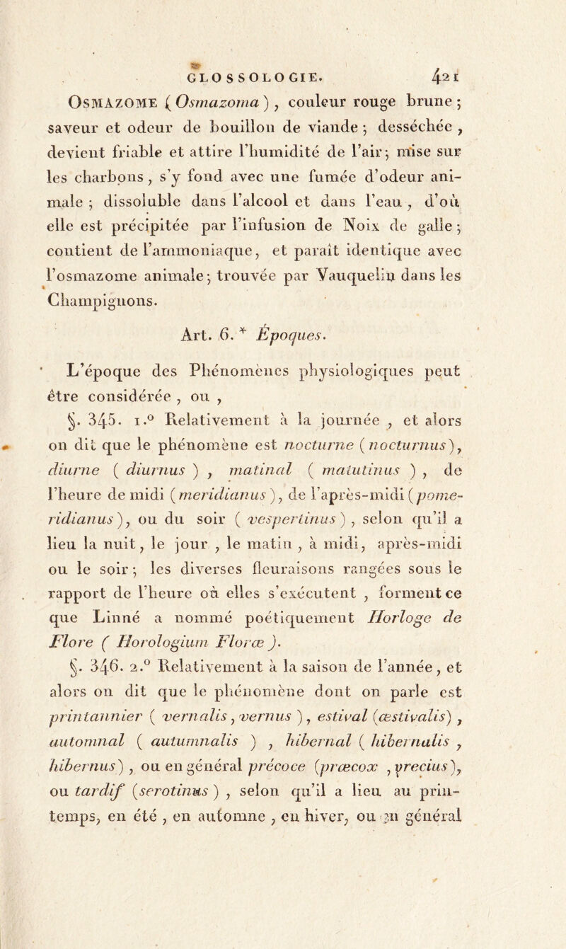 OsMAZOME (^Osmazoma) y couleur rouge brune; saveur et odeur de bouillon de viande ; desséchée , devient friable et attire riiumidité de l’air ; mise sur les charbons, s’y fond avec une fumée d’odeur ani- male ; dissoluble dans l’alcool et dans l’eau y d’oii elle est précipitée par l’infusion de Noix de galle ; contient de l’ammoniaque, et parait identique avec l’osmazome animale ; trouvée par Nauquelin dans les Cdiampignons. Art. 6. Époques. L’époque des Phénomènes physiologiques peut être considérée y ou , 345. I.® Relativement à la journée , et alors on dit que le phénomène est nocturne (nocturnus)y diurne ( diurnus ) y matinal ( maiutinus ) y de l’heure de midi {meridianus ) y de raprès-midi(pome“ ridianus^j ou du soir ( vesperlinus) y selon qu’il a lieu la nuit, le jour , le matin , à midi, après-midi ou le soir ; les diverses fleuraisons rangées sous le rapport de l’heure où elles s’exécutent , forment ce que Linné a nommé poéti€£uement Horloge de Flore ( Horologium Florœ ). 346. 2.*^ Relativement à la saison de l’année, et alors on dit que le phénomène dont on parle est printannier ( vernalis y vernus ), estioal (œstivalis) , automnal ( autumnalis ) , hibernal ( hihej nalis j liihernus') y ou en général précoce {prœcox yy^recius^y ou tardif {serotinus ) , selon qu’il a lieu au prin- temps, en été , en automne , eu hiver, ou >311 générai