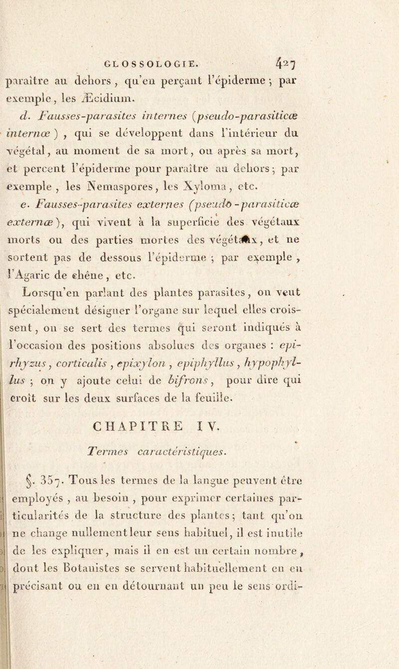 paraître au dehors , qu’en perçant l’épiderme •, par exemple, les Æcidiuin. d. Fausses-parasites inteiiies {pseudo-parasiticæ internœ ) , qui se développent dans Fintéricur du végétal, au moment de sa mort, ou après sa mort, et percent l’épiderme pour paraître au dehors -, par exemple , les Nemaspores, les Xyloma, etc. e. Fausses -parasites externes (pseiid^ -parasiticœ externœ), qui vivent à la superficie des végétaux morts ou des parties mortes des végét^x, et ne sortent pas de dessous Fépidsniie -, par exemple , l’Agaric de chêne , etc. Lorsqu’en parlant des plantes parasites, on veut spécialement désigner l’organe sur lequel elles crois- sent , on se sert des termes qui seront indiqués à l’occasion des positions absolues des organes : epi- rJijzus, corticalis , epixjlon , epiphjlliis , hypophyl- lus ; on y ajoute celui de hifrons ^ pour dire qui croît sur les deux surfaces de la feuille. CHAPITRE IV. * Tel 'mes caractéristiques. 357. Tous les termes de la langue peuvent être employés , au besoin , pour exprimer certaines par- ticularités de la structure des plantes; tant cpi’oii ne change nullement leur sens habituel, il est inutile de les expliquer, mais il en est un certain nombre , dont les Botanistes se servent habituellement en en précisant ou eu en détoiirnaut un peu le sens ordi-