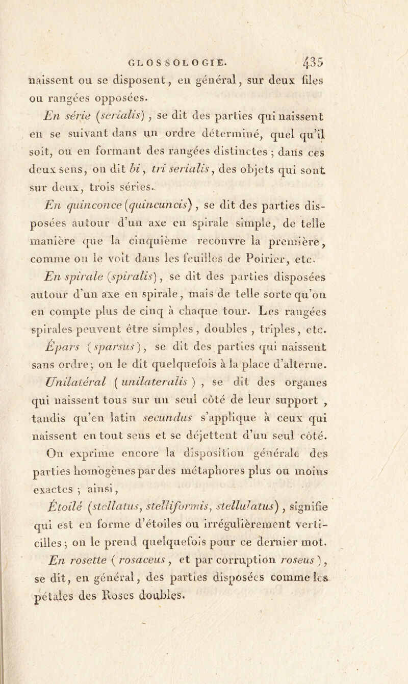 GL O s s OL O GTE. ' 4^5 nalssont ou se disposent, en général, sur deux files ou rangées opposées. En série {serialis) , se dit des parties qui naissent en se suivant dans un ordre déterminé, quel qu’il soit, ou en formant des rangées distinctes ; dans ces deux sens, on dit hi^ tri serialis^ des objets qui sont sur deux, trois séries.. En quinconce [qaincuncis), se dit des parties dis- posées autour d’un axe en spirale simple, de telle manière que la cinquième recouvre la première, comme on le voit dans les feuilles de Poirier, etc. En spirale (spiralis), se dit des parties disposées autour d’un axe en spirale, mais de telle sorte c[u’oii en compte plus de cinq à chaque tour. Les rangées spirales peuvent être simples, doubles , triples, etc. Épars {sparsus)j se dit des parties qui naissent sans ordre-, on le dit quelquefois à la place d’alterne. Unilatéral ( unilateralis ) , se dit des organes qui naissent tous sur un seul côté de leur support , tandis qu’en latin secundus s’applique à ceux qui naissent en tout sens et se déjettent d’un seul côté. On exprime encore la disposition générale des parties liombgènes par des métaphores plus ou. moins exactes ; ainsi. Étoilé (s^ellatuSy stelliformis^ stelluiatus^ , signifie qui est en forme d’étoiles ou irrégulièrement verti- cilles-, on le prend quelquefois pour ce dernier mot. En rosette ( rosaceus , et par corruption roseus ), se dit, en général, des parties disposées comme îe& pétaies des ïloses doubles.