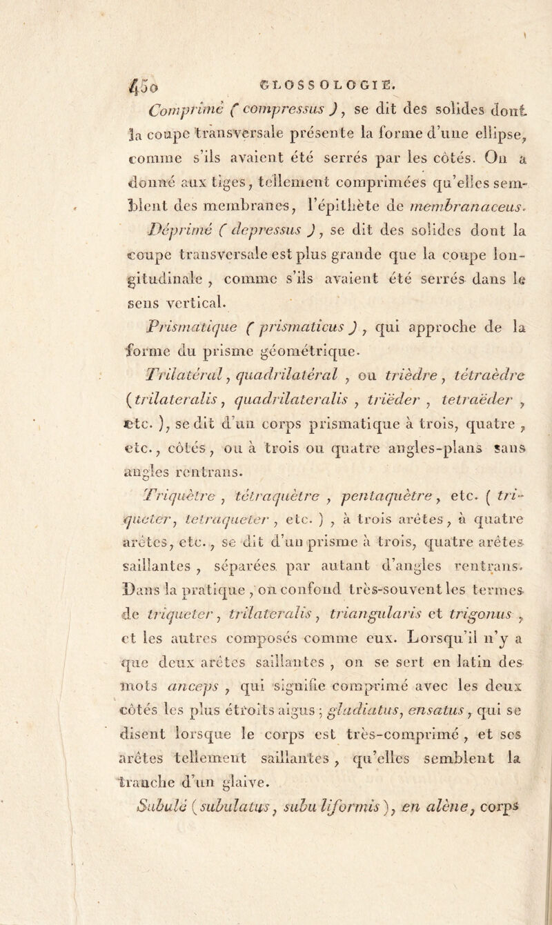 Comprime ( compressas J ^ se dit des solides dont la coupe transversale présente la forme d’une ellipse^ comme s’ils avaient été serrés par les côtés. On a donné aux tiges, tellement comprimées qu’elles sem- blent des membranes, l’épitiiète de membranciceas^ Déprimé ( depressus J, se dit des solides dont la coupe transversale est plus grande que la coupe lon- gitudinale , comme s’ils avaient été serrés dans le sens vertical. Pj'ismatique ( prismaticus ) , qui approche de la forme du prisme géométrique. Trilatéral y quadrilatéj^cil , ou trièdre y tétraèdre ( trilateralis, quadrilatercdis , triëder , tetraëder , JDtc. ), se dit d’un corps prismatique à trois, quatre , etc., côtés, ou à trois ou quatre angles-plans sans angles rentrans. Triquètre y tétraqaètre y pentaquètre y etc. ( tr i-' qiictery tetraqueter y etc. ) , à trois arêtes, à quatre arêtes, etc., se dit d’un prisme à trois, ç[uatre arêtes saillantes , séparées par autant d’angles rentrans. Dans la pratique , 011 confond très-souvent les termes de triqaeter y trilateralis y triangularis et trigonus y et les autres composés comme eux. Lorsqu’il n’y a que deux arêtes saillantes , on se sert en latin des mots anceps , qui signifie comprimé avec les deux côtés les plus étroits aigus ; gladiatusy ensatus y qui se disent lorsc|ue le corps est très-comprimé , et ses arêtes tellement saillantes , qu’elles semblent la tranche d’un glaive. Suhulé {subulatus y sahuliformis)y en alêne y corps