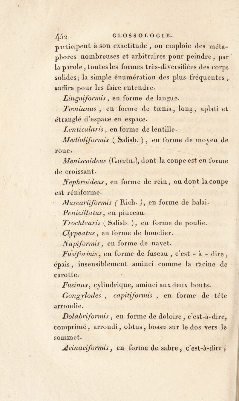 participent à son exactitude , on emploie des méta- phores nombreuses et arbitraires pour peindre, par la parole , toutes les formes très-diversifiées des corps solides-, la simple énumération des plus fréquentes ^ suffira pour les faire entendre. Lingaiformis, en forme de langue. Tœnianus , en forme de tœnia, long, aplati et étranglé d’espace en espace. Lenticularis J en forme de lentille. Medioliformis ( Salisb. ) , en forme de moyeu de roue. Meniscoideus (Gœrtn.), dont la coupe est en forme de croissant. Nephroideus, en forme de rein, ou dont la coupe est réniforme. Muscariiformis (^Rich. en forme de balai. Penlcillatus J en pinceau. Trochlearis ( Salisb. ), en forme de poulie. Clypeatiis, en forme de bouclier. Napiformis y en forme de navet. Fiisiformis, en forme de fuseau , c’est - à - dire, épais, insensiblement aminci comme la racine de carotte. Fusinus J cylindrique, aminci aux deux bouts. Gongjlodes , capitiformis , en forme de tête arrondie. Dolabriformis , en forme de dololre, c’est-à-dire, comprimé , arrondi, obtus , bossu sur le dos vers le sommet. ^ Adnaciformu, en forme de sabre, c’est-à-dire ;