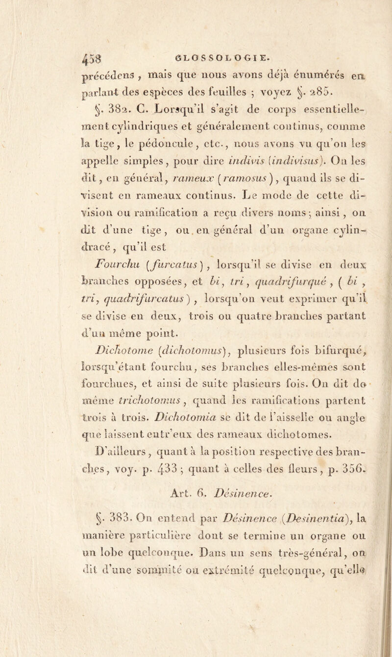 précédeiis , mais que nous avons déjà énumérés ea parlant des espèces des feuilles ; voyez ^85. 882. G. Lorsqu’il s’agit de corps essentielle- ment cylindriques et généralement continus^ comme la tige, le pédoncule, etc., nous avons vu qu’on les appelle simples, pour dire indwis [indivlsus). Ou les dit, eu général, rarneuæ {^ramosus ), quand ils se di- visent en rameaux continus. Le mode de cette di- vision ou ramification a reçu divers noms; ainsi, ou dit d’une tige , ou. en général d’un organe cylin- dracé, qu’il est Fourchu [fiircatus ] , lorsqu’il se divise en deux brandies opposées, et bi^ tri ^ qiiadrifurqué ^ ( bi , tri y quadrifurcatas) , lorsqu’on veut exprimer qu’il se divise en deux, trois ou quatre branches partant d’un même point. Dicîiotome [dichotomus) ^ plusieurs fois bifurqué, lorscj[u’étant fourchu, ses branches elles-mêmes sont fourchues, et ainsi de suite plusieurs fois. On dit do même tricJiotomus, quand les ramifications partent trois à trois. Dichotomia se dit de l’aisselle ou angle que laissent cntr’eux des rameaux dichotomes. D’ailleurs, quanta la position respective des bran- ches , voy. p. 4^^^ ; quant à celles des fleurs, p. 356. Art. 6. Désinence. 383. On entend par Désinence {Desinentia)^ la manière particulière dont se termine un organe ou un lobe quelconque. Dans un sens très-général, oti dit d’une soiiLiiiité ou extrémité quelconque, qii’eîlta