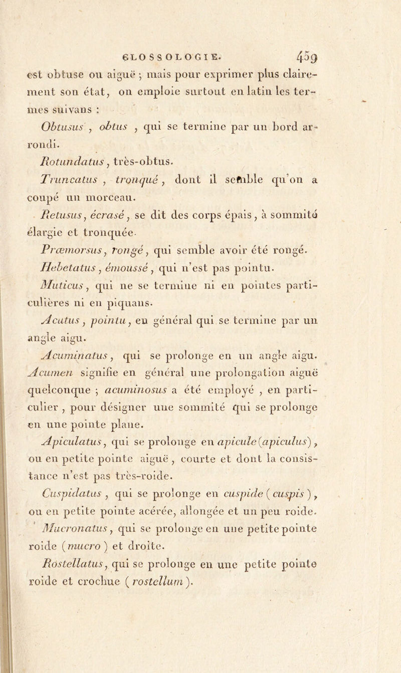 est obtuse ou aiguë -, mais pour exprimer plus claire- ment son état, on emploie surtout en latin les ter- mes suivans : Obtiisus y obtus y qui se termine par un bord ar- rondi. Rotundatus y très-obtus. Truncatus , tronqué, dont il seftible c[u’on a coupé un morceau. Retusus y écrasé y se dit des corps épais, à sommité élargie et tronquée- Prœmorsus y rongé y qui semble avoir été rongé. Hehetatus y émoussé y qui n’est pas pointu. Muticus y qui ne se termine ni en pointes parti- culières ni en piquans- Acatus y pointu y eu général qui se termine par un angle aigu. Aciiminatus y qui se prolonge en un angle aigu. Aciunen signiiie en général une prolongation aiguë quelconque ^ acuminosus a été employé , en parti- culier , pour désigner une sommité qui se prolonge en une pointe plane. ApiculatuSy qui se prolonge e\\ apicule (apiculus') ^ ou en petite pointe aiguë , courte et dont la consis- tance n’est pas très-roide. Cuspidatas y qui se prolonge en cuspide {cuspis) ^ ou en petite pointe acérée, allongée et un peu roide. Mucronatus y qui se prolonge en une petite pointe roide (miicro) et droite. Rôstellatusy qui se prolonge en une petite pointe roide et crochue ( rostellum ).