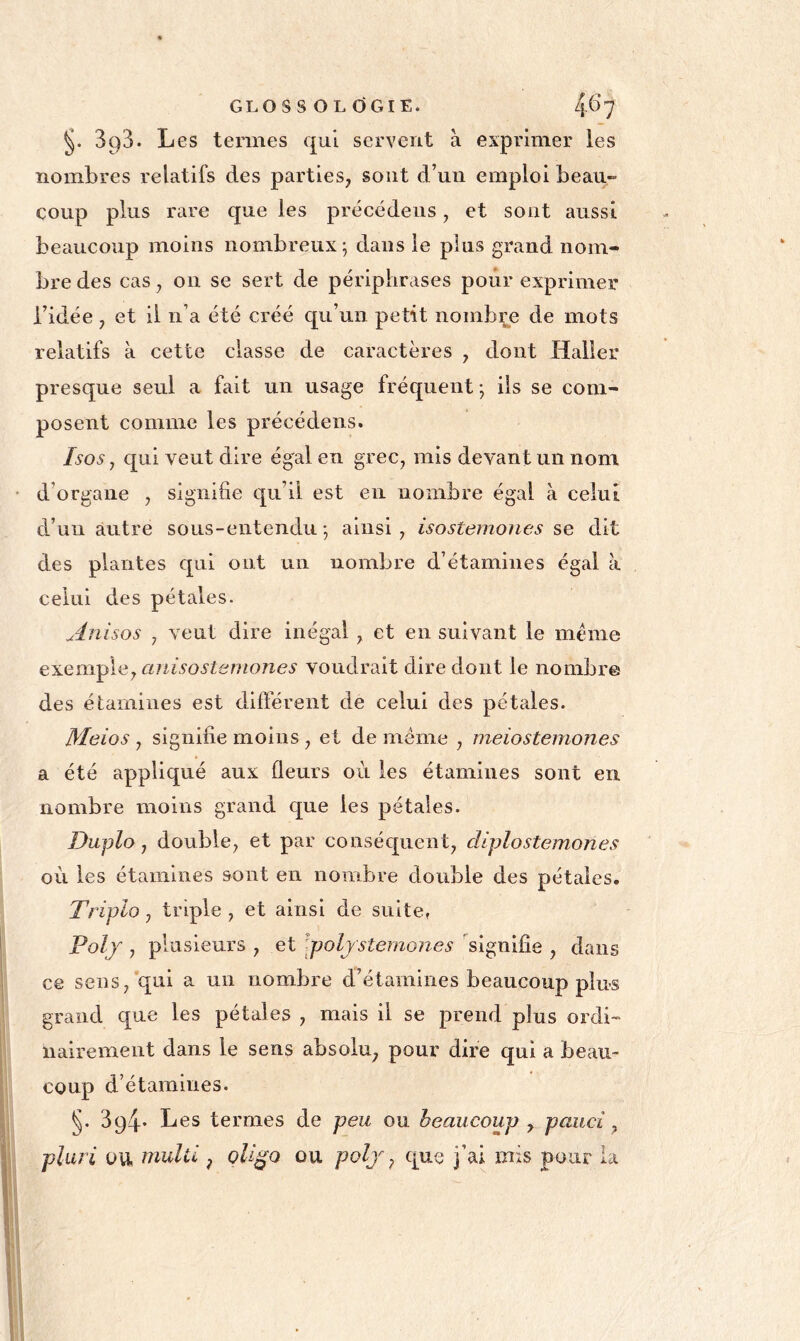 §. 393. Les termes qui servent à exprimer les nombres relatifs des parties, sont d’un emploi beau- coup plus rare que les précédeiis, et sont aussi beaucoup moins nombreux; dans le plus grand nom- bre des cas, on se sert de périphrases pour exprimer l’idée , et il n’a été créé qu’un petit nombre de mots relatifs à cette classe de caractères , dont Haller presque seul a fait un usage fréquent ; ils se com- posent comme les précéderas. Isos, qui veut dire égal en grec, mis devant un nom d’organe , signifie qu’il est en nombre égal à celui d’un autre sous-entendu; ainsi, isostemones se dit des plantes qui ont un nombre d’étamines égal à celui des pétales. Anisos , veut dire inégal , et en suivant le meme e^Lem^leyCinisostemones voudrait dire dont le nombre des étamines est différent de celui des pétales. Meios , signifie moins , et de même , meiostemones a été appliqué aux fleurs où les étamines sont en nombre moins grand que les pétales. Duplo, double, et par conséquent, diplostemones où les étamines sont en nombre double des pétales. Triplo, triple , et ainsi de suite» Polj , plusieurs , et \poljstemones signifie , dans ce sens, qui a un nombre d’étamines beaucoup plus grand que les pétales , mais il se prend plus ordi- nairement dans le sens absolu, pour dire qui a beau- coup d’étamines. §. 394* Les termes de peu ou beaucoup y pauci, pluri OU imlil, qli^o ou polj y que j’ai mis pour la