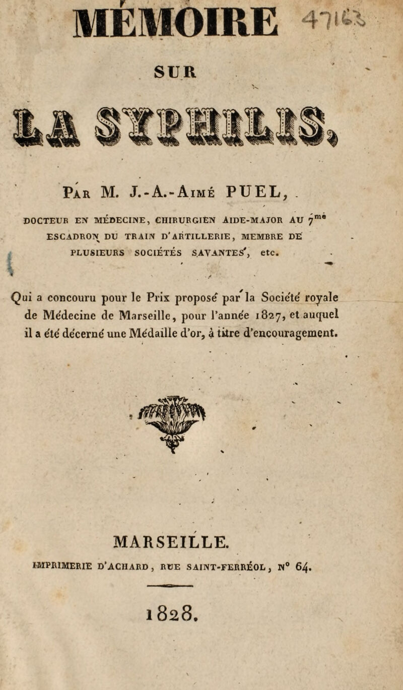 MEMOIRE SUR Par M. J.-A.-Aimé P U EL, . DOCTEUR EN MÉDECINE, CHIRURGIEN AIDE-MAJOR AU 7”’* ESCADRON DU TRAIN D’ARTILLERIE, MEMBRE DE PLUSIEURS SOCIÉTÉS SAVANTES*, etc. Qui a concouru pour le Prix propose' par la Socie'te' royale de Me'decine de Marseille, pour l’anne'e 1827, et auquel il a e'te' décerne' une Médaille d’or, à titre d’encouragement. MARSEILLE. IMPRIMERIE D’ACHARD, RUE SAINT-FERRÉOL, N“ 64. 1828