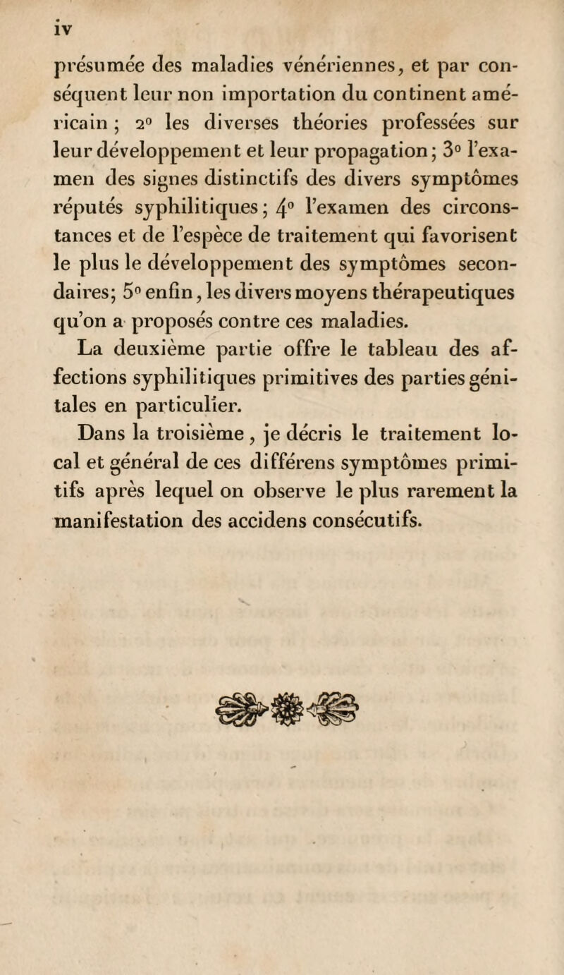 présumée des maladies vénériennes, et par con¬ séquent leur non importation du continent amé¬ ricain ; 2° les diverses théories professées sur leur développement et leur propagation; 3° l’exa¬ men des signes distinctifs des divers symptômes réputés syphilitiques ; 4° l’examen des circons¬ tances et de l’espèce de traitement qui favorisent le plus le développement des symptômes secon¬ daires; 5° enfin, les divers moyens thérapeutiques qu’on a proposés contre ces maladies. La deuxième partie offre le tableau des af¬ fections syphilitiques primitives des parties géni¬ tales en particulier. Dans la troisième , je décris le traitement lo¬ cal et général de ces différens symptômes primi¬ tifs après lequel on observe le plus rarement la manifestation des accidens consécutifs.