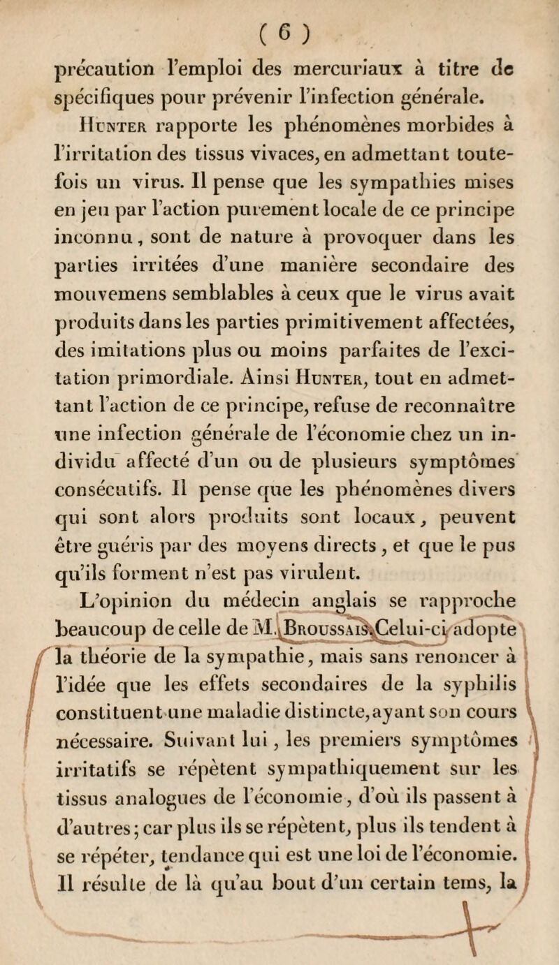 précaution l’emploi des mercuriaiix à titre de spécifiques pour prévenir l’infection générale. Hcnter rapporte les phénomènes morbides à l’irritation des tissus vivaces, en admettant toute¬ fois un virus. Il pense que les sympathies mises en jeu par l’action purement locale de ce principe inconnu, sont de nature à provoquer dans les parties irritées d’une manière secondaire des mouvemens semblables à ceux que le virus avait produits dans les parties primitivement affectées, des imitations plus ou moins parfaites de l’exci¬ tation primordiale. Ainsi Hünter, tout en admet¬ tant l’action de ce principe, refuse de reconnaître une infection générale de l’économie chez un in¬ dividu affecté d’un ou de plusieurs symptômes consécutifs. Il pense que les phénomènes divers C]ui sont alors pi’oduits sont locaux, peuvent être guéris par des moyens directs , et que le pus qu’ils forment n’est pas virulent. L’opinion du médecin anglais se rapproche beaucoup de celle de M.JBRoussAi^^elui-cÿaclopte f\di théorie de la sympathie, mais sans renoncer à I l’idée que les effets secondaires de la syphilis I constituent'Une maladie distincte,ayant son cours ^ ! nécessaire. Suivant lui, les premiers symptômes i\ irritatifs se répètent sympathiquement sur les ' tissus analogues de l’économie, d’où ils passent à d’autres ; car plus ils se répètent, yjlus ils tendent à se répéter, tendance qui est une loi de l’économie. 11 résulte de là qu’au bout d’un certain teins, la i