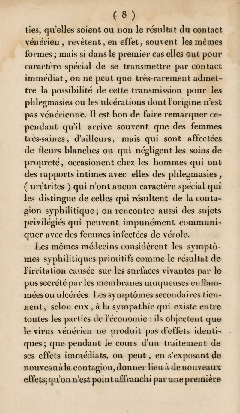 lies, qu’elles soient ou non le résultat du contact vénérien , revêtent, en effet, souvent les mêmes formes ; mais si dans le premier cas elles ont pour caractère spécial de se transmettre par contact immédiat, on ne peut que très-rarement admet¬ tre la possibilité de cette transmission pour les phlegmasies ou les ulcérations dont l’origine n’est pas vénérienne. Il est bon de faire remarquer ce¬ pendant qu’il arrive souvent que des femmes très-saines, d’ailleurs, mais qui sont affectées de fleurs blanches ou qui négligent les soins de propreté, occasionent chez les hommes c[ui ont des rapports intimes avec elles des phlegmasies, ( urétrites ) qui n’ont aucun caractère spécial cj[ui les distingue de celles qui résultent de la conta¬ gion syphilitique; on rencontre aussi des sujets privilégiés qui peuvent impunément communi¬ quer avec des femmes infectées de vérole. Les mêmes médecins considèrent les symptô¬ mes syphilitiques primitifs comme le résultat de l’irritation causée sur les surfaces vivantes par le pus secrété par les membranes muqueuses en flam¬ mées ou ulcérées. Les symptômes secondaires tien¬ nent, selon eu.\, à la sympathie qui existe euti’e toutes les parties de l’économie : ils objectent que le virus vénérien ne produit pas d’effets identi¬ ques; que pendant le cours d’un traitement de ses effets immédiats, on peut, en s’exposant de nouveauàla contagion,donner lieu à de nouveaux effets; qu’on n’est point affranchi par une première