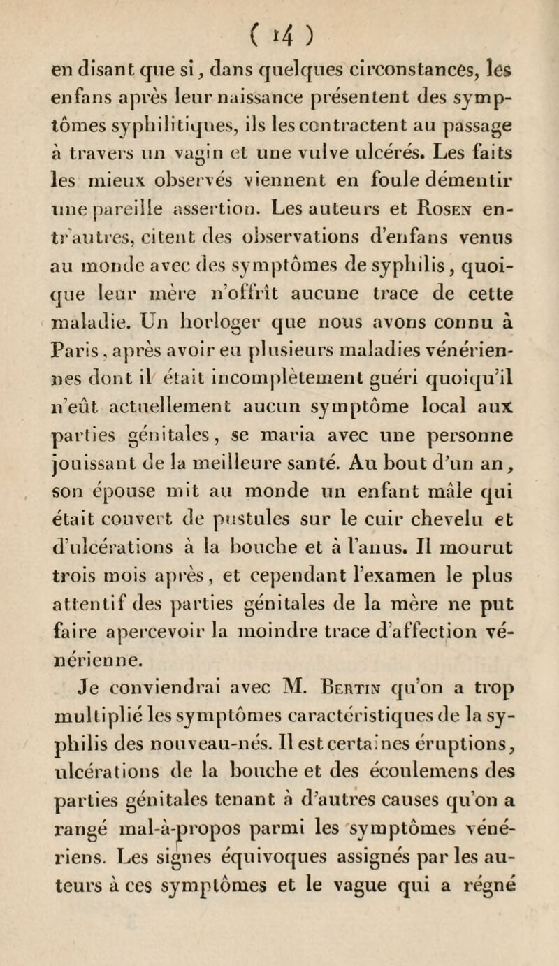 ( >4 ) en disant que si, dans quelques circonstances, les enfans après leur naissance présentent des symp¬ tômes syphilitiques, ils les contractent au passage à travers un vagin et une vulve ulcérés. Les faits les mieux observés viennent en foule démentir une pareille assertion. Les auteurs et Rosen en¬ trautres, citent des observations d’enfans venus au monde avec des symptômes de syphilis, quoi¬ que leur mère n’offrît aucune trace de cette maladie. Un horloger que nous avons connu à Paris, après avoir eu plusieurs maladies vénérien¬ nes dont il était incomplètement guéri quoiqu’il n’eût actuellement aucun symptôme local aux parties génitales, se maria avec une personne jouissant de la meilleure santé. Au bout d’un an, son épouse mit au monde un enfant mâle qui était couvert de pustules sur le cuir chevelu et d’ulcérations à la bouche et à l’anus. Il mourut trois mois après, et cependant l’examen le plus attentif des ])arties génitales de la mère ne put faire apercevoir la moindre trace d’affection vé¬ nérienne. Je conviendrai avec M. Bertin qu’on a trop multiplié les symptômes caractéristiques de la sy¬ philis des nouveau-nés. Il estcertaines éruptions, ulcérations de la bouche et des écoulemens des parties génitales tenant à d’autres causes qu’on a rangé mal-à-|propos parmi les 'symptômes véné¬ riens. Les signes équivoques assignés par les au¬ teurs à ces symptômes et le vague qui a régné