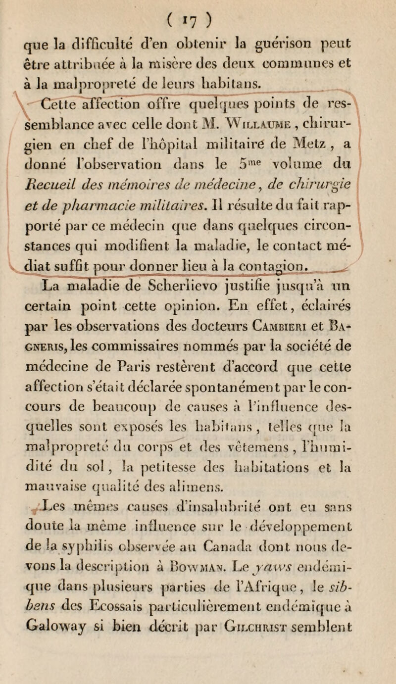 ( *7 ) que la clifficiilté d’en obtenir la guérison peut être attribuée à la misère des deux communes et à la malpro|)reté de leurs liabifans. Cette affection offre quelques points de res¬ semblance avec celle dont M. Willaume , chirur¬ gien en chef de l’hôpital militaire de Metz , a donné l’observation dans le 5’® volume du Recueil des mémoires de médecine, de chirurgie et de pharmacie miliiaires. Il résulte du fait rap¬ porté par ce médecin que dans quelques circon¬ stances qui modifient la maladie, le contact mé- diat suffit pour donner lieu à la contagion. ^ La niala^ie de Scherlievo justifie jusqu’à un certain point cette opinion. En effet, éclaii'és par les observations des docteurs Cambieri et Ba- GNERiSjles commissaires nommés par la société de médecine de Paris restèrent d’accord que cette affection s’était déclarée spontanément par le con¬ cours de beaucoup de causes à l’influence des¬ quelles sont exposés les habilans, telles ([ne la malpropreté du corps et des vètemens , l'humi¬ dité du sol, la petitesse d(^s habitations et la mauvaise (jiialité des aliinens. -Les mêmes causes d’insalubrité ont eu sans doute la même influence sur le développement de la syphilis observée au Canada dont nous de¬ vons la description à Bowman. l^e. vaws endémi¬ que dans plusieurs parties de l’Afrique, le sib- bsns des Ecossais particulièrement endémï([ue à Galoway si bien décrit jiar Giechrisï semblent