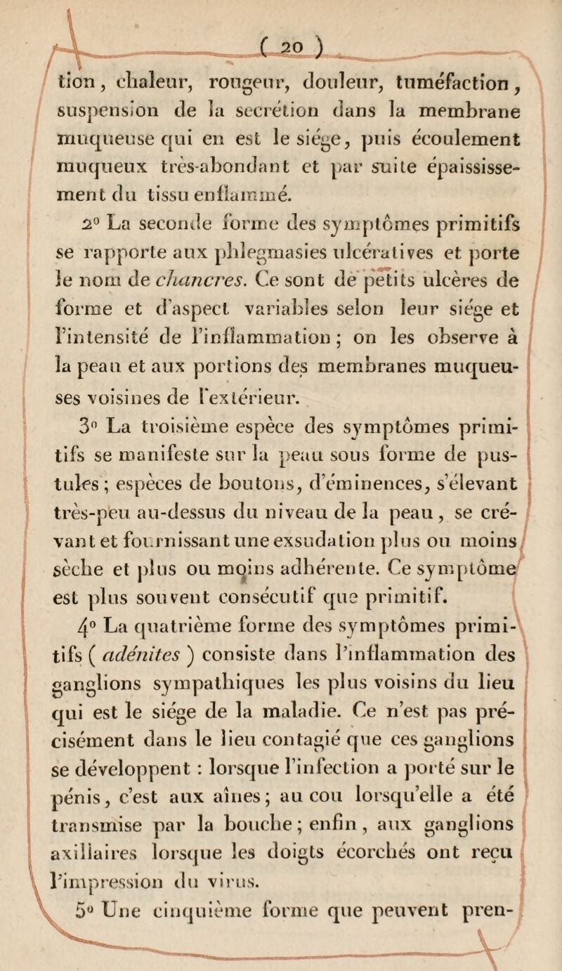 tlon, chaleur, rongeur, douleur, tuméfaction, suspension de lu secrétion dans la membrane muqueuse qui en est le siège, puis écoulement muqueux très-abondant et par suite épaississe¬ ment du tissu enüaininé. 2° La seconde forme des symptômes primitifs se rapporte aux pblegmasies idcératives et porte le nom de chancres. Ce sont dé*petits ulcères de forme et d’aspect variables selon leur siège et l’intensité de l’inflammation ; on les observe à la peau et aux portions des membranes muqueu¬ ses voisines de l’extérieur. 3 La troisième espèce des symptômes primi¬ tifs se manifeste sur la peau sous forme de pus¬ tules ; espèces de boutons, d’éminences, s’élevant très-peu au-dessus du niveau de la peau , vaut et foi.rnissant une exsudation plus ou moins, sèche et plus ou mqins adhérente. Ce symptômi est plus souvent consécutif que primitif. 4“ La quatrième forme des symptômes primi-^ tifs ( adénites ) consiste dans l’inflammation des ganglions sympathiques les plus voisins du lieu qui est le siège de la maladie. Ce n’est pas pré¬ cisément dans le lieu contagié que ces ganglions se développent : lorscjue l’infection a jioi té sur le pénis, c’est aux aînés; au cou lorsqu’elle a été transmise par la bouche ; enfin , aux ganglions axillaires lorsque les doigts écorchés ont reçu l’impression du virus. 5“ Une cinquième forme que peuvent pren-