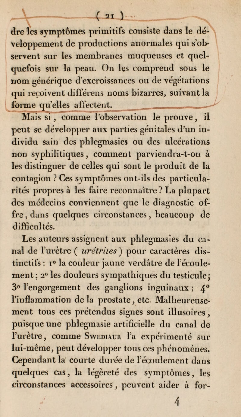 < 31 y tire les symptômes primitifs coiisiste dans le dé¬ veloppement de productions anormales qui s’ob¬ servent sur les membranes muqueuses et quel¬ quefois sur la peau. On les comprend sous le nom générique d’excroissances ou de végétations qui reçoivent différens noms bizarres, suivant la forme qu’elles affectent. Mais si , comme l’observation le prouve, il peut se développer aux parties génitales d’un in¬ dividu sain des phlegmasies ou des ulcérations non syphilitiques, comment parviendra-t-on à les distinguer de celles qui sont le produit de la contagion ? Ces symptômes ont-ils des particula¬ rités propres à les faire reconnaître? La plupart des médecins conviennent que le diagnostic of¬ fre, dans quelques circonstances, beaucoup de difficultés. Les auteurs assignent aux phlegmasies du ca¬ nal de l’urètre ( urétrites ) pour caractères dis¬ tinctifs : ï® la couleur jaune verdâtre de l’écoule¬ ment; 2® les douleurs sympathiques du testicule; 3® l’engorgement des ganglions inguinaux ; 4^ l’inflammation delà prostate, etc. Malheureuse¬ ment tous ces prétendus signes sont illusoires, puisque une plilegmasie artificielle du canal de l’urètre, comme Swediaur l’a expérimenté sur lui-même, peut développer tous ces phénomènes. Cependant la courte durée de l’écoulement dans quelques cas, la légèreté des symptômes, les circonstances accessoires, peuvent aider à for- 4