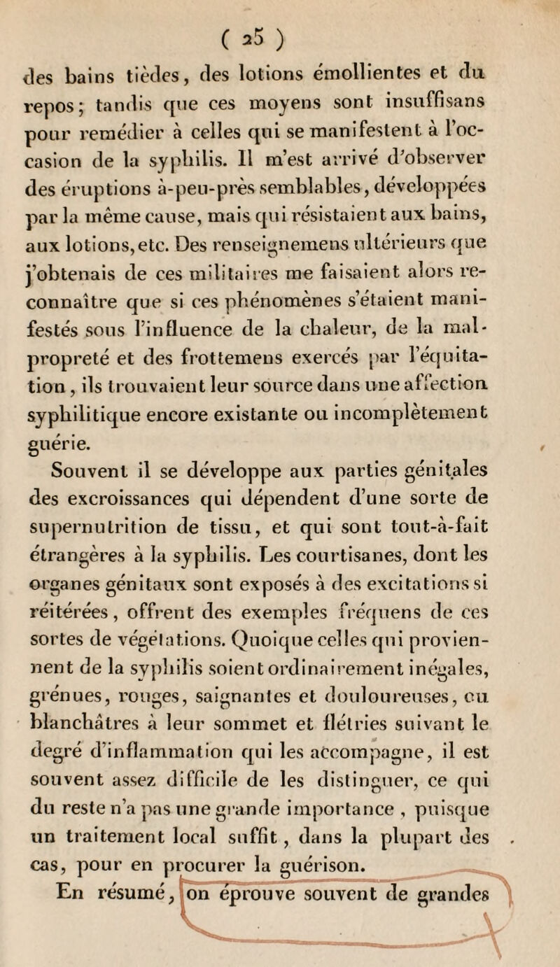 des bains tièdes, des lotions émollientes et du repos; tandis que ces moyens sont insuffisans pour remédier à celles qui se manifestent à l’oc¬ casion de la syphilis. Il m’est arrivé d’observer des éruptions à-peii-prèssemblables, développées par la même cause, mais qui résistaient aux bains, aux lotions,etc. Des renseignemens ultérieurs que j’obtenais de ces militaires me faisaient alors re¬ connaître que si ces phénomènes s’étaient mani¬ festés sous l’influence de la chaleur, de la mal¬ propreté et des frottemens exercés par l’équita¬ tion , ils trouvaient leur source dans une afiection. syphilitique encore existante ou incomplètement guérie. Souvent il se développe aux parties génitales des excroissances qui dépendent d’une sorte de supernulrition de tissu, et qui sont tout-à-fait étrangères à la syphilis. Les courtisanes, dont les organes génitaux sont exposés à des excitations si réitérées, offrent des exemples fréquens de ces sortes de végétations. Quoique celles qui provien¬ nent de la syphilis soient ordinairement inégales, grénues, rouges, saignantes et douloureuses, eu blanchâtres à leur sommet et flétries suivant le degré d’inflammation qui les accompagne, il est souvent assez difficile de les distinguer, ce qui du reste n’a pas une grande importance , puisque un traitement local suffit, dans la plupart des . cas, pour en p En résumé, rocurer la guérison. pDn éprouve souvent de