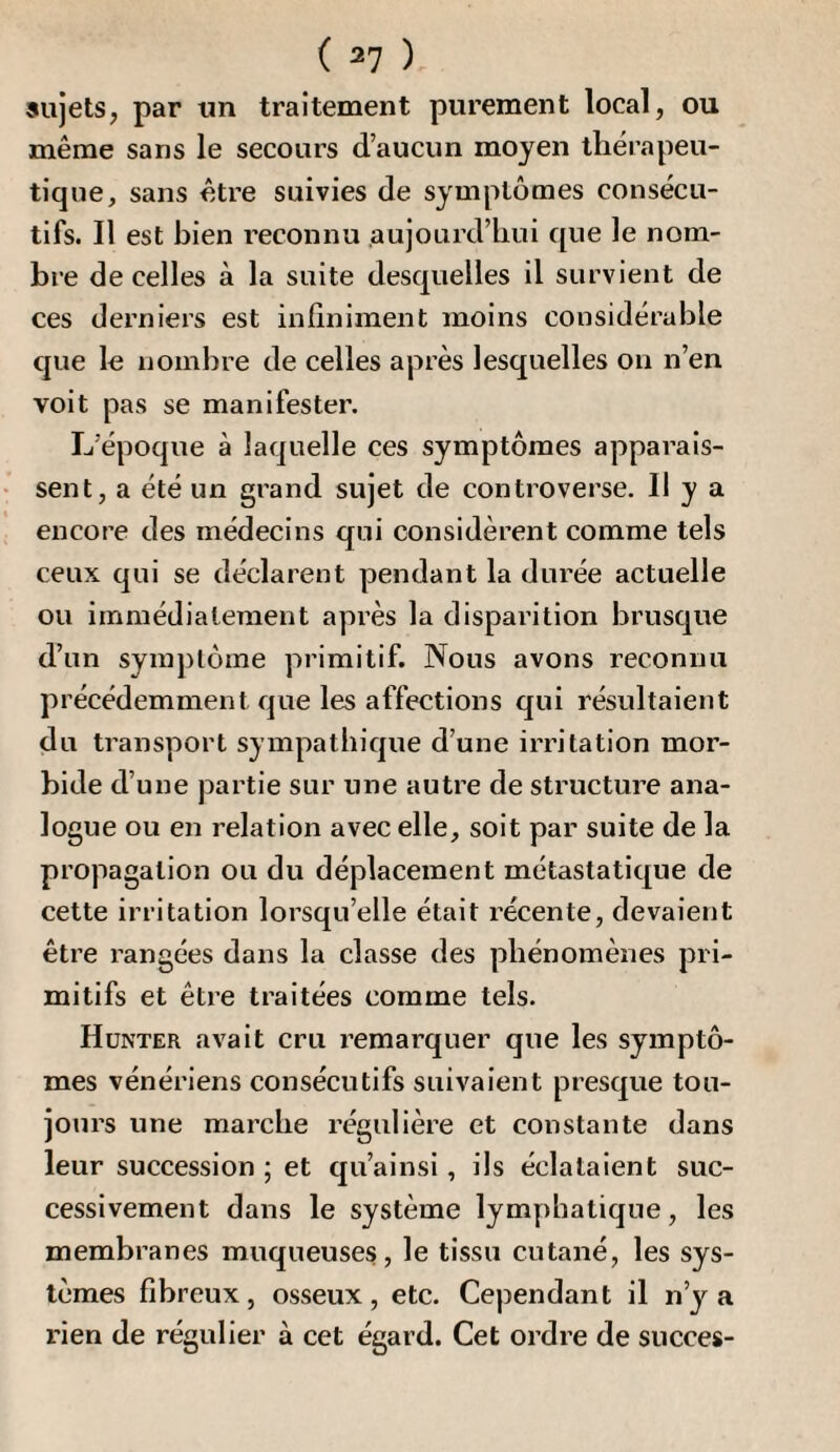 sujets, par un traitement purement local, ou même sans le secours d’aucun moyen thérapeu¬ tique, sans être suivies de symptômes consécu¬ tifs. Il est bien reconnu aujourd’hui que le nom¬ bre de celles à la suite desquelles il survient de ces derniers est infiniment moins considérable que le nombre de celles après lesquelles on n’en voit pas se manifester. L’époque à laquelle ces symptômes apparais¬ sent, a été un grand sujet de controverse. U y a encore des médecins qui considèrent comme tels ceux qui se déclarent pendant la durée actuelle ou immédiatement après la disparition brusque d’un symptôme primitif. Nous avons reconnu précédemment que les affections qui résultaient du transport sympathique d’une irritation mor¬ bide d’une partie sur une autre de structure ana¬ logue ou en relation avec elle, soit par suite de la propagation ou du déplacement métastatique de cette irritation lorsqu’elle était récente, devaient être rangées dans la classe des phénomènes pri¬ mitifs et être traitées comme tels. Hünter avait cru remarquer que les symptô¬ mes vénériens consécutifs suivaient presque tou¬ jours une marche régulière et constante dans leur succession ; et qu’ainsi, ils éclataient suc¬ cessivement dans le système lymphatique, les membranes muqueuses, le tissu cutané, les sys¬ tèmes fibreux , osseux , etc. Cependant il n’y a rien de régulier à cet égard. Cet ordre de succès-