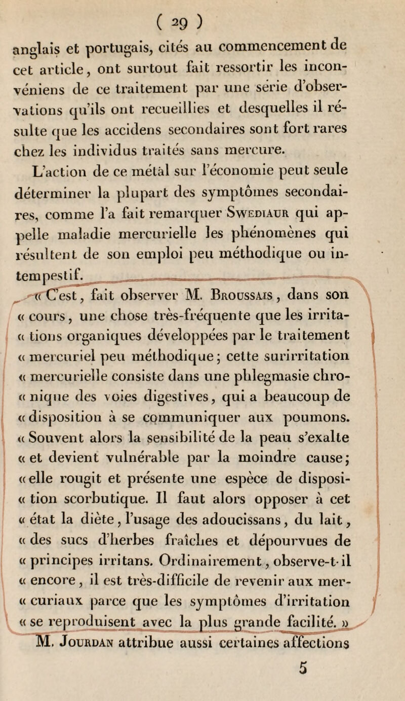 anglais et portugais, cités au commencement de cet article, ont surtout fait ressortir les incon- véniens de ce traitement par une série d’obser¬ vations cpi’ils ont recueillies et desquelles il ré¬ sulte que les accidens secondaires sont fort rares chez les individus traités sans mercure. L’action de ce métal sur l’économie peut seule déterminer la plupart des symptômes secondai¬ res, comme l’a fait remarquer Swediaur qui ap¬ pelle maladie mercurielle les phénomènes qui résultent de son emploi peu méthodique ou in¬ tempes ^ ^-''fîiirest^fait observer M. Broussais, dans son « cours, une chose très-fréquente que les irrita- {( tions organiques développées par le traitement <( mercuriel peu méthodique; cette surirritation <( mercurielle consiste dans une phlegmasie chro- « nique des voies digestives, quia beaucoup de «disposition à se communiquer aux poumons. «Souvent alors la sensibilité de la peau s’exalte «et devient vulnérable par la moindre cause; «elle rougit et présente une espèce de disposi- « tion scorbutique. Il faut alors opposer à cet « état la diète , l’usage des adoucissans, du lait, « des sucs d’herbes fraîches et dépourvues de «principes irritans. Ordinairement, observe-t-il « encore, il est très-difficile de revenir aux mer- « curiaux parce que les symptômes d’irritation « se reproduisent avec la plus grande facilité. » v- TSI. Jourdan attribue aussi certaines'afïectioi^ 5