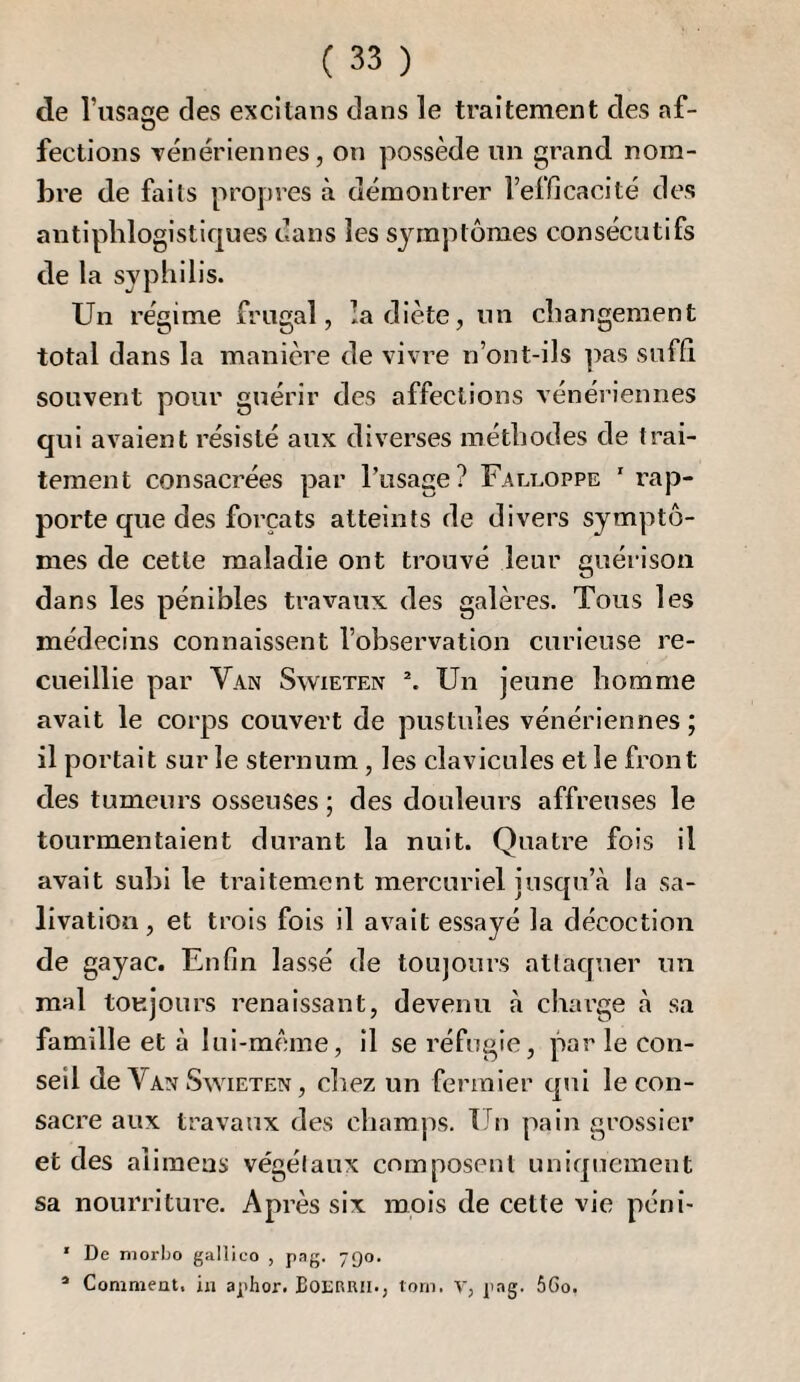 de l’iisaae des excitans dans le traitement des af- O fections Tenériennes, on possède un grand nom¬ bre de faits proj)res à démontrer l’efficacité des antiphlogistiques dans les symptômes consécutifs de la syphilis. Un régime frugal, la diète, un changement total dans la manière de vi%re n’ont-ils ])as suffi souvent pour guérir des affections vénériennes qui avaient résisté aux diverses méthodes de trai¬ tement consacrées par l’usage? Falcoppe ’ rap¬ porte que des forçats atteints de divers symptô¬ mes de cette maladie ont trouvé leur guérison dans les pénibles travaux des galères. Tous les médecins connaissent l’observation curieuse re¬ cueillie par Van Swieten \ Un jeune homme avait le corps couvert de pustules vénériennes ; il portait sur le sternum, les clavicules et le front des tumeurs osseuses ; des douleurs affreuses le tourmentaient durant la nuit. Quatre fois il avait subi le traitement mercuriel jusqu’à la sa¬ livation, et trois fois il avait essayé la décoction de gayac. Enfin lassé de toujours attaquer un mal toujours renaissant, devenu à charge à sa famille et à lui-même, il se réfugie, par le con¬ seil de Van Swieten , cliez un fermier cpii le con¬ sacre aux travaux des champs. Un pain grossier et des alimeas végétaux composent uniquement sa nourriture. Après six mois de cette vie péni- ' De niorbo gallico , pag. 790. * Comnieat. in aphor. BOERRil., torn. V, pag. 56o.