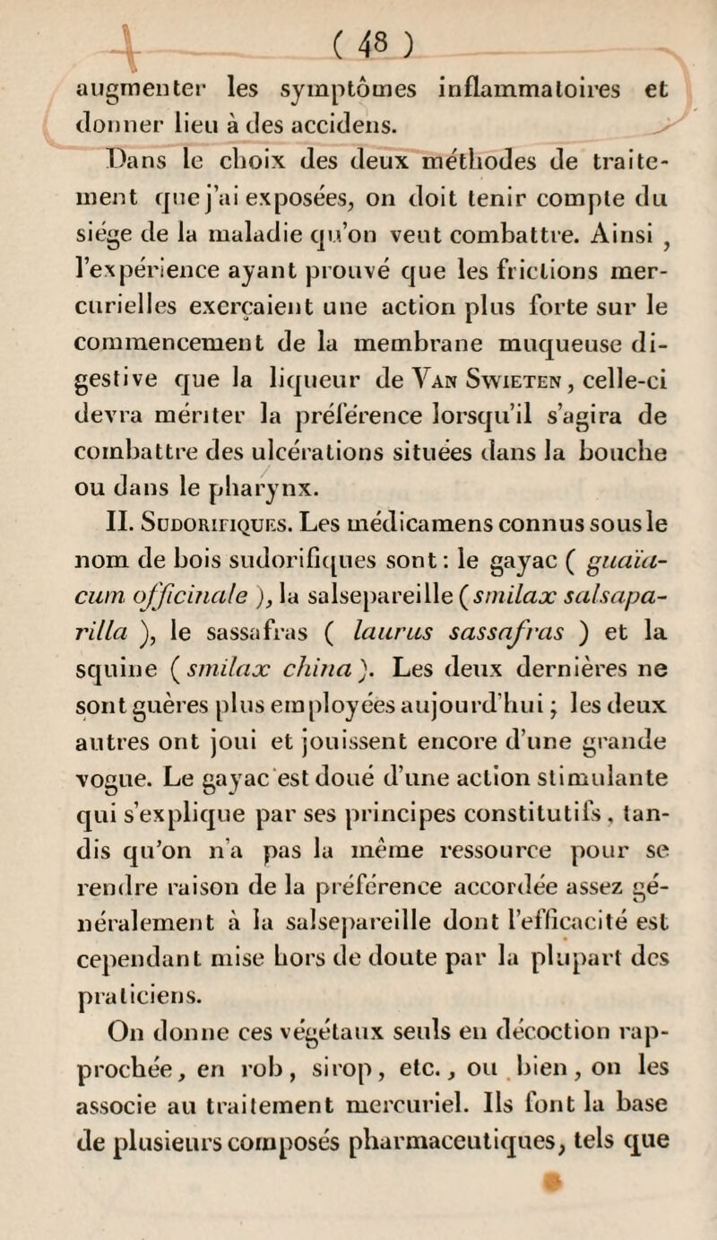 augmenter les symptômes inflammatoires et donner lieu à des accidens. ^ Dans le choix des deux méthodes de traite¬ ment que j’ai exposées, on doit tenir compte du siège de la maladie qu’on veut combattre. Ainsi , l’expérience ayant prouvé que les frictions mer¬ curielles exerçaient une action plus forte sur le commencement de la membrane muqueuse di¬ gestive que la liqueur de Van Swxeten , celle-ci devra mériter la préférence lorsqu’il s’agira de combattre des ulcérations situées dans la bouche ou dans le pharynx. IL Sudorifiques. Les médicamens connus sous le nom de bois sudorifi([ues sont : le gayac ( guaia- cwn ofjiciîiale ), la salse|)areille ( Ami/ax salsapa- rilla ), le sassafras ( laurus sassafras ) et la squine (^smilax chiîta). Les deux dernières ne sont guères plus employées aujourd’hui ; les deux antres ont joui et jouissent encore d’une grande vogue. Le gayac est doué d’une action stimulante qui s’explique par ses principes constitutifs , tan¬ dis qu’on n’a pas la même ressource pour se rendre raison de la préférence accordée assez gé¬ néralement à la salsejiarellle dont l’eflicacité est cependant mise hors de doute par la plupart des praticiens. On donne ces végétaux seuls en décoction rap¬ prochée, en rob , sirop, etc., ou bien , on les associe au traitement mercuriel. Ils font la base de plusieurs composés pharmaceutiques, tels que O